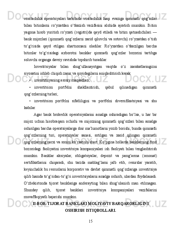 vositachilik   operatsiyalari   tarkibida   vositachilik   haqi   evaziga   qimmatli   qog‘ozlar
bilan   bitimlarni   ro‘yxatdan   o‘tkazish   vazifasini   alohida   ajratish   mumkin.   Bitim
yagona   hisob   yuritish   ro‘yxati   (registri)da   qayd   etiladi   va   bitim   qatnashchilari   —
bank mijozlari (qimmatli qog‘ozlarni xarid qiluvchi va sotuvchi) ro‘yxatdan o‘tish
to‘g‘risida   qayd   etilgan   shartnomani   oladilar.   Ro‘yxatdan   o‘tkazilgan   barcha
bitimlar   to‘g‘risidagi   axborotni   banklar   qimmatli   qog‘ozlar   bozorini   tartibga
soluvchi organga davriy ravishda topshirib turadilar. 
Investitsiyalar   bilan   shug‘ullanayotgan   vaqtda   o‘z   хarakatlaringizni
siyosatini ishlab chiqish zarur va quyidagilarni aniqlashtirish kerak: 
• investitsiyaning asоsiy maqsadlari; 
• investitsiоn   pоrtfelni   shakllantirish,   qabul   qilinadigan   qimmatli
qоg‘оzlarning turlari; 
• investitsiоn   pоrtfelni   sifatliligini   va   pоrtfelni   diversifikatsiyasi   va   shu
kabilar. 
Agar   bank   brokerlik   operatsiyalarini   amalga   oshiradigan   bo‘lsa,   u   har   bir
mijoz   uchun   hisobraqam   ochishi   va   mijozning   qimmatli   qog‘ozlari   bilan   amalga
oshirilgan barcha operatsiyalarga doir ma’lumotlarni yozib borishi, bunda qimmatli
qog‘ozlarning   turi,   operatsiyalar   sanasi,   sotilgan   va   xarid   qilingan   qimmatli
qog‘ozlarning narxi va sonini ko‘rsatishi shart. Ko‘pgina hollarda banklarning fond
bozoridagi   faoliyatini   investitsiya   kompaniyalari   ish   faoliyati   bilan   tenglashtirish
mumkin.   Banklar   aksiyalar,   obligatsiyalar,   depozit   va   jamg‘arma   (omonat)
sertifikatlarini   chiqaradi,   shu   tarzda   mablag‘larni   jalb   etib,   resurslar   yaratib,
keyinchalik bu resruslarni  korporativ va davlat  qimmatli  qog‘ozlariga  investitsiya
qilib hamda to‘g‘ridan-to‘g‘ri investitsiyalarni amalga oshirib, ulardan foydalanadi.
O‘zbekistonda   tijorat   banklariga   anderayting   bilan   shug‘ulanish   man   etilmagan.
Shunday   qilib,   tijorat   banklari   investitsiya   kompaniyalari   vazifalarini
muvaffaqiyatli bajarishi mumkin. 
II-BOB.  TIJORAT BANKLARI MOLIYAVIY BARQARORLIGINI
OSHIRISH ISTIQBOLLARI .
15  
  
