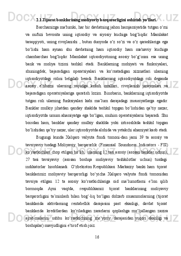 2.1.Tijorat banklarining moliyaviy barqarorligini oshirish yo‘llari.
Barchamizga ma'lumki, har bir davlatning jahon hamjamiyatida tutgan o‘rni
va   nufuzi   bevosita   uning   iqtisodiy   va   siyosiy   kuchiga   bog‘liqdir.   Mamlakat
taraqqiyoti,   uning   rivojlanishi   ,   butun   dunyoda   o‘z   so‘zi   va   o‘z   qarashlariga   ega
bo‘lishi   ham   aynan   shu   davlatning   ham   iqtisodiy   ham   ma'naviy   kuchiga
chambarchas   bog‘liqdir.   Mamlakat   iqtisodiyotining   asosiy   bo‘g‘inini   esa   uning
bank   va   moliya   tizimi   tashkil   etadi.   Banklarning   mohiyati   va   funksiyalari,
shuningdek,   bajaradigan   operatsiyalari   va   ko‘rsatadigan   xizmatlari   ularning
iqtisodiyotdagi   rolini   belgilab   beradi.   Banklarning   iqtisodiyotdagi   roli   deganda
asosiy   e’tiborni   ularning   vujudga   kelish   omillari,   rivojlanish   jarayonlari   va
bajaradigan   operatsiyalariga   qaratish   lozim.   Binobarin,   banklarning   iqtisodiyotda
tutgan   roli   ularning   funksiyalari   kabi   ma’lum   darajadagi   xususiyatlarga   egadir.
Banklar   mulkiy   jihatdan   qanday   shaklda   tashkil   topgan   bo‘lishidan   qa’tiy   nazar,
iqtisodiyotda umum ahamiyatga ega bo‘lgan, muhim operatsiyalarni bajaradi. Shu
boisdan   ham,   banklar   qanday   mulkiy   shaklda   yoki   ixtisoslikda   tashkil   topgan
bo‘lishidan qa’tiy nazar, ular iqtisodiyotda alohida va yetakchi ahamiyat kasb etadi.
Bugungi   kunda   Xalqaro   valyuta   fondi   tomoni-dan   jami   39   ta   asosiy   va
tavsiyaviy tusdagi Moliyaviy    barqarorlik    (Finansial    Soundness    Indicators    - FSI)
ko‘rsatkichlari chop etilgan bo‘lib,    ularning 12 tasi asosiy (asosan banklar uchun),
27   tasi   tavsiyaviy     (asosan     boshqa     moliyaviy     tashkilotlar     uchun)   tusdagi  
indikatorlar     hisoblanadi.     O‘zbekiston Respublikasi     Markaziy     banki ham     tijorat  
banklarimiz   moliyaviy   barqarorligi   bo‘yicha   Xalqaro   valyuta   fondi   tomonidan
tavsiya   etilgan   12   ta   asosiy   ko‘rsatkichlariga   oid   ma’lumotlarni   e’lon   qilib
bormoqda.   Ayni     vaqtda,     respublikamiz     tijorat     banklarining   moliyaviy
barqarorligini   ta’minlash   bilan   bog‘-liq   bo‘lgan   dolzarb   muammolarning   (tijorat
banklarida     aktivlarning     rentabellik     darajasini     past     ekanligi,     davlat     tijorat  
banklarida     kreditlardan     ko‘riladigan   zararlarni   qoplashga   mo‘ljallangan   zaxira
ajrat-malarini     ushbu     ko‘rsatkichning     me’yoriy     darajasidan   yuqori   ekanligi   va
boshqalar) mavjudligini e’tirof etish joiz.
16  
  