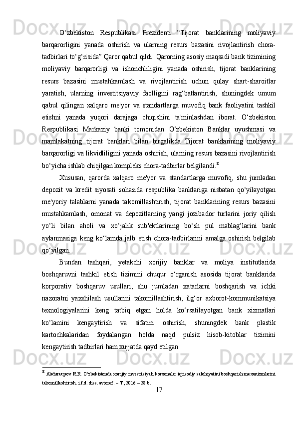 O‘zbekiston   Respublikasi   Prezidenti   “Tijorat   banklarining   moliyaviy
barqarorligini   yanada   oshirish   va   ularning   resurs   bazasini   rivojlantirish   chora-
tadbirlari to‘g‘risida” Qaror qabul qildi. Qarorning asosiy maqsadi bank tizimining
moliyaviy   barqarorligi   va   ishonchliligini   yanada   oshirish,   tijorat   banklarining
resurs   bazasini   mustahkamlash   va   rivojlantirish   uchun   qulay   shart-sharoitlar
yaratish,   ularning   investitsiyaviy   faolligini   rag‘batlantirish,   shuningdek   umum
qabul   qilingan   xalqaro   me'yor   va   standartlarga   muvofiq   bank   faoliyatini   tashkil
etishni   yanada   yuqori   darajaga   chiqishini   ta'minlashdan   iborat.   O‘zbekiston
Respublikasi   Markaziy   banki   tomonidan   O‘zbekiston   Banklar   uyushmasi   va
mamlakatning   tijorat   banklari   bilan   birgalikda   Tijorat   banklarining   moliyaviy
barqarorligi va likvidliligini yanada oshirish, ularning resurs bazasini rivojlantirish
bo‘yicha ishlab chiqilgan kompleks chora-tadbirlar belgilandi. 8
Xususan,   qarorda   xalqaro   me'yor   va   standartlarga   muvofiq,   shu   jumladan
depozit   va   kredit   siyosati   sohasida   respublika   banklariga   nisbatan   qo‘yilayotgan
me'yoriy   talablarni   yanada   takomillashtirish,   tijorat   banklarining   resurs   bazasini
mustahkamlash,   omonat   va   depozitlarning   yangi   jozibador   turlarini   joriy   qilish
yo‘li   bilan   aholi   va   xo‘jalik   sub'ektlarining   bo‘sh   pul   mablag‘larini   bank
aylanmasiga   keng   ko‘lamda   jalb   etish   chora-tadbirlarini   amalga   oshirish   belgilab
qo‘yilgan. 
Bundan   tashqari,   yetakchi   xorijiy   banklar   va   moliya   institutlarida
boshqaruvni   tashkil   etish   tizimini   chuqur   o‘rganish   asosida   tijorat   banklarida
korporativ   boshqaruv   usullari,   shu   jumladan   xatarlarni   boshqarish   va   ichki
nazoratni   yaxshilash   usullarini   takomillashtirish,   ilg‘or   axborot-kommunikatsiya
texnologiyalarini   keng   tatbiq   etgan   holda   ko‘rsatilayotgan   bank   xizmatlari
ko‘lamini   kengaytirish   va   sifatini   oshirish,   shuningdek   bank   plastik
kartochkalaridan   foydalangan   holda   naqd   pulsiz   hisob-kitoblar   tizimini
kengaytirish tadbirlari ham xujjatda qayd etilgan. 
8
  Abduraupov R.R. O‘zbekistonda xorijiy investitsiyali korxonalar iqtisodiy salohiyatini boshqarish mexanizmlarini
takomillashtirish. i.f.d. diss.   avtoref. – T., 2016 – 28 b. 
17  
  
