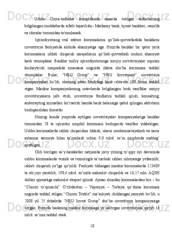 Ushbu   Chora-tadbirlar   kompleksida   nazarda   tutilgan   tadbirlarning
belgilangan muddatlarda sifatli bajarilishi– Markaziy bank, tijorat banklari, vazirlik
va idoralar tomonidan ta'minlanadi. 
Iqtisodiyotning   real   sektori   korxonalarini   qo‘llab-quvvatlashda   banklarni
investitsiya   faoliyatida   alohida   ahamiyatga   ega.   Hozirda   banklar   bir   qator   yirik
korxonalarni   ishlab   chiqarish   xarajatlarini   qo‘llab-quvvatlash   muhim   ahamiyat
kasb   etmoqdalar.   Banklar   milliy   iqtisodiyotimizga   xorijiy   investitsiyalar   oqimini
kuchaytirish   maqsadida   muassasa   negizida   ikkita   sho‘ba   korxonani   tashkil
etmoqdalar.   Bular,   “NBU   Group”   va   “NBU   Investment”   investitsiya
kompaniyalari   bo‘lib,   ularning   ustav   fondidagi   bank   ishtiroki   100   foizni   tashkil
etgan.   Mazkur   kompaniyalarning   ustavlarida   belgilangan   bosh   vazifalar   xorijiy
investitsiyalarni   jalb   etish,   investitsiya   fondlarini   tashkil   qilish,   konsalting,
anderrayting xizmatlari ko‘rsatish hamda bank balansiga qabul qilingan aktivlarni
boshqarishdan iboratdir.    
Hozirgi   kunda   yuqorida   aytilgan   investitsiyalar   kompaniyalariga   banklar
tomonidan   28   ta   iqtisodiy   noqobil   korxonani   boshqarish   vazifasi   yuklatilgan.
Ushbu korxonalarda ishlab chiqarishni  tiklash, ularni modernizatsiyalash va zarur
aylanma   sarmoya   bilan   ta’minlash   uchun   9,0   mlrd.   so‘m   miqdorida   mablag‘
ajratilgan.    
Olib   borilgan   sa’y-harakatlar   natijasida   joriy   yilning   to‘qqiz   oyi   davomida
ushbu   korxonalarda   texnik   va   texnologik   ta’mirlash   ishlari   nihoyasiga   yetkazilib,
ishlab  chiqarish   yo‘lga  qo‘yildi.  Faoliyati  tiklangan  maskur   korxonalarda  123409
ta ish joyi yaratilib, 198,4 mlrd. so‘mlik mahsulot chiqarildi va 16,17 mln. AQSH
dollari qiymatiga mahsulot eksport qilindi.   Aynan shunday korxonalardan biri – bu
“Chinoz   to‘qimachi”   O‘zbekiston   –   Yaponiya   –   Turkiya   qo‘shma   korxonasi
negizida tashkil etilgan “Chinoz Textile” ma’suliyati cheklangan jamiyati bo‘lib, u
2008   yil   25   dekabrda   “NBU   Invest   Group”   sho‘ba   investitsiya   kompaniyasiga
bergan. Hozirda bankning maskur korxonaga yo‘naltirgan investitsiyasi qariyb 16
mlrd. so‘mni tashkil etadi.
18  
  