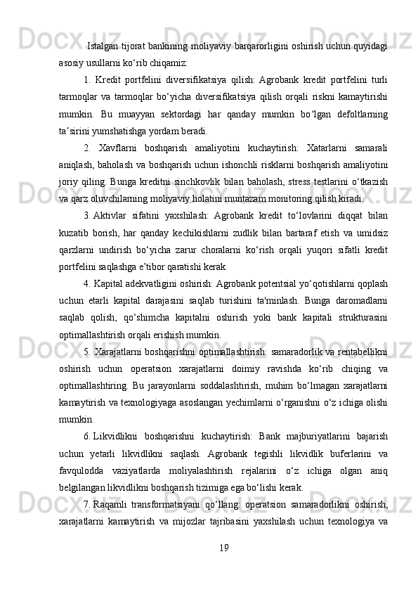   Istalgan tijorat  bankining moliyaviy barqarorligini  oshirish uchun quyidagi
asosiy usullarni ko‘rib chiqamiz: 
1.   Kredit   portfelini   diversifikatsiya   qilish:  Agrobank   kredit   portfelini   turli
tarmoqlar   va   tarmoqlar   bo‘yicha   diversifikatsiya   qilish   orqali   riskni   kamaytirishi
mumkin.   Bu   muayyan   sektordagi   har   qanday   mumkin   bo lgan   defoltlarningʻ
ta sirini yumshatishga yordam beradi. 	
ʼ
2.   Xavflarni   boshqarish   amaliyotini   kuchaytirish:   Xatarlarni   samarali
aniqlash, baholash va boshqarish uchun ishonchli risklarni boshqarish amaliyotini
joriy   qiling.   Bunga   kreditni   sinchkovlik   bilan   baholash,   stress   testlarini   o‘tkazish
va qarz oluvchilarning moliyaviy holatini muntazam monitoring qilish kiradi. 
3.   Aktivlar   sifatini   yaxshilash:   Agrobank   kredit   to‘lovlarini   diqqat   bilan
kuzatib   borish,   har   qanday   kechikishlarni   zudlik   bilan   bartaraf   etish   va   umidsiz
qarzlarni   undirish   bo‘yicha   zarur   choralarni   ko‘rish   orqali   yuqori   sifatli   kredit
portfelini saqlashga e’tibor qaratishi kerak. 
4. Kapital adekvatligini oshirish: Agrobank potentsial yo‘qotishlarni qoplash
uchun   etarli   kapital   darajasini   saqlab   turishini   ta'minlash.   Bunga   daromadlarni
saqlab   qolish,   qo‘shimcha   kapitalni   oshirish   yoki   bank   kapitali   strukturasini
optimallashtirish orqali erishish mumkin. 
5. Xarajatlarni  boshqarishni  optimallashtirish:  samaradorlik va rentabellikni
oshirish   uchun   operatsion   xarajatlarni   doimiy   ravishda   ko‘rib   chiqing   va
optimallashtiring.   Bu   jarayonlarni   soddalashtirish,   muhim   bo‘lmagan   xarajatlarni
kamaytirish va texnologiyaga asoslangan yechimlarni o‘rganishni o‘z ichiga olishi
mumkin. 
6.   Likvidlikni   boshqarishni   kuchaytirish:   Bank   majburiyatlarini   bajarish
uchun   yetarli   likvidlikni   saqlash.   Agrobank   tegishli   likvidlik   buferlarini   va
favqulodda   vaziyatlarda   moliyalashtirish   rejalarini   o‘z   ichiga   olgan   aniq
belgilangan likvidlikni boshqarish tizimiga ega bo‘lishi kerak.
7.   Raqamli   transformatsiyani   qo‘llang:   operatsion   samaradorlikni   oshirish,
xarajatlarni   kamaytirish   va   mijozlar   tajribasini   yaxshilash   uchun   texnologiya   va
19  
  