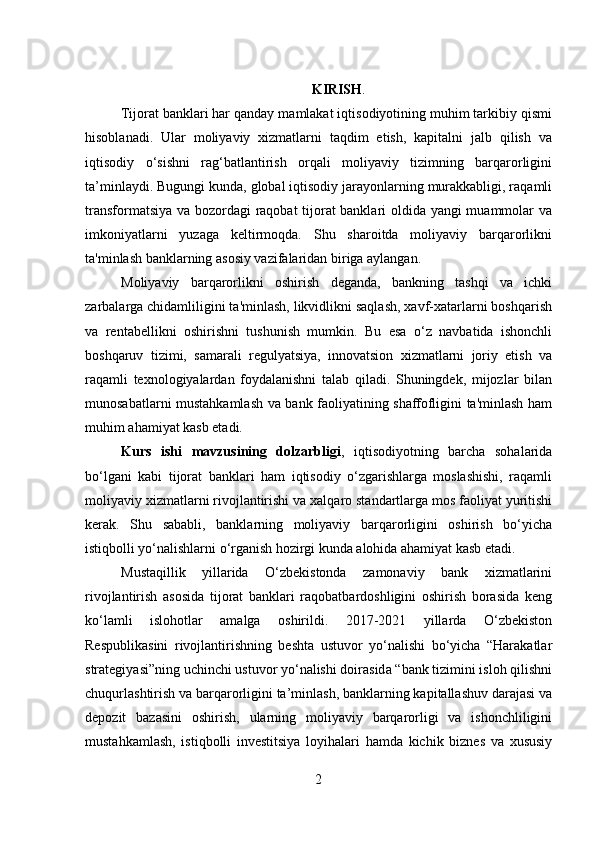   KIRISH .
Tijorat banklari har qanday mamlakat iqtisodiyotining muhim tarkibiy qismi
hisoblanadi.   Ular   moliyaviy   xizmatlarni   taqdim   etish,   kapitalni   jalb   qilish   va
iqtisodiy   o‘sishni   rag‘batlantirish   orqali   moliyaviy   tizimning   barqarorligini
ta’minlaydi. Bugungi kunda, global iqtisodiy jarayonlarning murakkabligi, raqamli
transformatsiya va bozordagi raqobat tijorat banklari oldida yangi muammolar va
imkoniyatlarni   yuzaga   keltirmoqda.   Shu   sharoitda   moliyaviy   barqarorlikni
ta'minlash banklarning asosiy vazifalaridan biriga aylangan.
Moliyaviy   barqarorlikni   oshirish   deganda,   bankning   tashqi   va   ichki
zarbalarga chidamliligini ta'minlash, likvidlikni saqlash, xavf-xatarlarni boshqarish
va   rentabellikni   oshirishni   tushunish   mumkin.   Bu   esa   o‘z   navbatida   ishonchli
boshqaruv   tizimi,   samarali   regulyatsiya,   innovatsion   xizmatlarni   joriy   etish   va
raqamli   texnologiyalardan   foydalanishni   talab   qiladi.   Shuningdek,   mijozlar   bilan
munosabatlarni mustahkamlash va bank faoliyatining shaffofligini ta'minlash ham
muhim ahamiyat kasb etadi.
Kurs   ish i   mavzusi ning   dolzarbligi ,   iqtisodiyotning   barcha   sohalarida
bo‘lgani   kabi   tijorat   banklari   ham   iqtisodiy   o‘zgarishlarga   moslashishi,   raqamli
moliyaviy xizmatlarni rivojlantirishi va xalqaro standartlarga mos faoliyat yuritishi
kerak.   Shu   sababli,   banklarning   moliyaviy   barqarorligini   oshirish   bo‘yicha
istiqbolli yo‘nalishlarni o‘rganish hozirgi kunda alohida ahamiyat kasb etadi.
Mustaqillik   yillarida   O‘zbekistonda   zamonaviy   bank   xizmatlarini
rivojlantirish   asosida   tijorat   banklari   raqobatbardoshligini   oshirish   borasida   keng
ko‘lamli   islohotlar   amalga   oshirildi.   2017-2021   yillarda   O‘zbekiston
Respublikasini   rivojlantirishning   beshta   ustuvor   yo‘nalishi   bo‘yicha   “Harakatlar
strategiyasi”ning uchinchi ustuvor yo‘nalishi doirasida “bank tizimini isloh qilishni
chuqurlashtirish va barqarorligini ta’minlash, banklarning kapitallashuv darajasi va
depozit   bazasini   oshirish,   ularning   moliyaviy   barqarorligi   va   ishonchliligini
mustahkamlash,   istiqbolli   investitsiya   loyihalari   hamda   kichik   biznes   va   xususiy
2  
  
