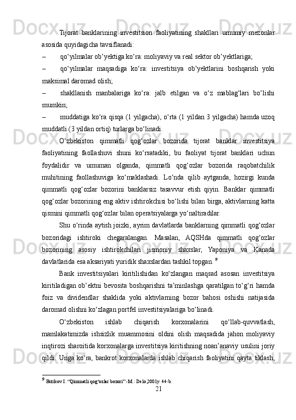 Tijorat   banklarining   investitsion   faoliyatining   shakllari   umumiy   mezonlar
asosida quyidagicha tavsiflanadi: 
– qo‘yilmalar ob’yektiga ko‘ra: moliyaviy va real sektor ob’yektlariga; 
– qo‘yilmalar   maqsadiga   ko‘ra:   investitsiya   ob’yektlarini   boshqarish   yoki
maksimal daromad olish; 
– shakllanish   manbalariga   ko‘ra:   jalb   etilgan   va   o‘z   mablag‘lari   bo‘lishi
mumkin; 
– muddatiga ko‘ra qisqa (1 yilgacha), o‘rta (1 yildan 3 yilgacha) hamda uzoq
muddatli (3 yildan ortiq) turlarga bo‘linadi. 
O‘zbekiston   qimmatli   qog‘ozlar   bozorida   tijorat   banklar   investitsiya
faoliyatining   faollashuvi   shuni   ko‘rsatadiki,   bu   faoliyat   tijorat   banklari   uchun
foydalidir   va   umuman   olganda,   qimmatli   qog‘ozlar   bozorida   raqobatchilik
muhitining   faollashuviga   ko‘maklashadi.   Lo‘nda   qilib   aytganda,   hozirgi   kunda
qimmatli   qog‘ozlar   bozorini   banklarsiz   tasavvur   etish   qiyin.   Banklar   qimmatli
qog‘ozlar bozorining eng aktiv ishtirokchisi bo‘lishi bilan birga, aktivlarning katta
qismini qimmatli qog‘ozlar bilan operatsiyalarga yo‘naltiradilar. 
Shu o‘rinda aytish joizki, ayrim davlatlarda banklarning qimmatli qog‘ozlar
bozoridagi   ishtiroki   chegaralangan.   Masalan,   AQSHda   qimmatli   qog‘ozlar
bozorining   asosiy   ishtirokchilari   jismoniy   shaxslar,   Yaponiya   va   Kanada
davlatlarida esa aksariyati yuridik shaxslardan tashkil topgan.  9
Bank   investitsiyalari   kiritilishidan   ko‘zlangan   maqsad   asosan   investitsiya
kiritiladigan ob’ektni bevosita boshqarishni  ta’minlashga qaratilgan to‘g‘ri hamda
foiz   va   dividendlar   shaklida   yoki   aktivlarning   bozor   bahosi   oshishi   natijasida
daromad olishni ko‘zlagan portfel investitsiyalariga bo‘linadi. 
O‘zbekiston   ishlab   chiqarish   korxonalarini   qo‘llab-quvvatlash,
mamlakatimizda   ishsizlik   muammosini   oldini   olish   maqsadida   jahon   moliyaviy
inqtirozi sharoitida korxonalarga investitsiya kiritishning noan’anaviy usulini joriy
qildi.   Unga   ko‘ra,   bankrot   korxonalarda   ishlab   chiqarish   faoliyatini   qayta   tiklash,
9
  Butikov I. “Qimmatli qog‘ozlar bozori”.-M.: Delo,2001y. 44-b.
21  
  
