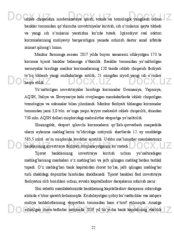 ishlab   chiqarishni   modernizatsiya   qilish,   texnik   va   texnologik   yangilash   uchun
banklar tomonidan qo‘shimcha investitsiyalar kiritish, ish o‘rinlarini  qayta tiklash
va   yangi   ish   o‘rinlarini   yaratishni   ko‘zda   tutadi.   Iqtisodiyot   real   sektori
korxonalarining   moliyaviy   barqarorligini   yanada   oshirish   dastur   amal   sifatida
xizmat qilmog‘i lozim. 
Mazkur   farmonga   asosan   2017   yilda   buyon   samarasiz   ishlayotgan   173   ta
korxona   tijorat   banklar   balansiga   o‘tkazildi.   Banklar   tomonidan   yo‘naltirilgan
sarmoyalar   hisobiga   mazkur   korxonalarning   120   tasida   ishlab   chiqarish   faoliyati
to‘liq   tiklanib   yangi   mulkdorlarga   sotildi,   21   mingdan   ziyod   yangi   ish   o‘rinlari
barpo etildi. 
Yo‘naltirilgan   investitsiyalar   hisobiga   korxonalar   Germaniya,   Yaponiya,
AQSH,   Italiya   va   Shveysariya   kabi   rivojlangan   mamlakatlarda   ishlab   chiqarilgan
texnologiya   va   uskunalar   bilan   jihozlandi.   Mazkur   faoliyati   tiklangan   korxonalar
tomonidan jami 3,0 trln. so‘mga yaqin tayyor mahsulot ishlab chiqarilib, shundan
730 mln. AQSH dollari miqdoridagi mahsulotlar eksportga yo‘naltirildi.
Shuningdek,   eksport   qiluvchi   korxonalarni   qo‘llab-quvvatlash   maqsadida
ularni   aylanma   mablag‘larini   to‘ldirishga   imtiyozli   shartlarda   12   oy   muddatga
585,5   mlrd.   so‘m   miqdorida   kreditlar   ajratildi.   Ushbu   ma’lumotlar   mamlakatimiz
banklarining investitsiya faoliyati rivojlanayotganini ko‘rsatadi. 
Tijorat   banklarining   investitsiya   kiritish   uchun   yo‘naltiradigan
mablag‘larining   manbalari   o‘z   mablag‘lari   va   jalb   qilingan   mablag‘lardan   tashkil
topadi.   O‘z   mablag‘lari   bank   kapitalidan   iborat   bo‘lsa,   jalb   qilingan   mablag‘lar
turli   shakldagi   depozitlar   hisobidan   shakllanadi.   Tijorat   banklari   faol   investitsiya
faoliyatini olib borishlari uchun, avvalo kapitallashuv darajalarini oshirish zarur. 
Shu sababli mamlakatimizda banklarning kapitallashuv darajasini oshirishga
alohida e’tibor qaratib kelinmoqda. Erishilayotgan ijobiy ko‘rsatkichlar esa xalqaro
moliya   tashkilotlarining   ekspertlari   tomonidan   ham   e’tirof   etilmoqda.   Amalga
oshirilgan   chora-tadbirlar   natijasida   2019   yil   bo‘yicha   bank   kapitalining   etarlilik
22  
  