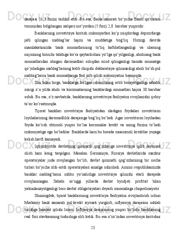 darajasi   21,3   foizni   tashkil   etdi.   Bu   esa,   Bank   nazorati   bo‘yicha   Bazel   qo‘mitasi
tomonidan belgilangan xalqaro me’yordan (5 foiz) 2,0  barobar yuqoridir. 
Banklarning investitsiya kiritish imkoniyatlari ko‘p miqdordagi depozitlarga
jalb   qilingan   mablag‘lar   hajmi   va   muddatiga   bog‘liq.   Hozirgi   davrda
mamlakatimizda   bank   omonatlarining   to‘liq   kafolatlanganligi   va   ularning
mijozning birinchi talabiga ko‘ra qaytarilishini yo‘lga qo‘yilganligi, aholining bank
omonatlaridan   olingan   daromadlari   soliqdan   ozod   qilinganligi   hamda   omonatga
qo‘yiladigan mablag‘larning kelib chiqishi deklaratsiya qilinmasligi aholi bo‘sh pul
mablag‘larini bank omonatlariga faol jalb qilish imkoniyatini bermoqda. 
Shu bilan birga, banklarga bo‘lgan ishonchning ortib borayotganligi sababli
oxirgi o‘n yilda aholi va korxonalarning banklardagi omonatlari hajmi 30 barobar
oshdi. Bu esa, o‘z navbatida, banklarning investitsiya faoliyatini rivojlanishii ijobiy
ta’sir ko‘rsatmoqda. 
Tijorat   banklari   investitsiya   faoliyatidan   oladigan   foydalari   investitsion
loyihalarining daromadlilik darajasiga bog‘liq bo‘ladi. Agar investitsion loyihadan
foyda   ko‘rish   ehtimoli   yuqori   bo‘lsa   korxonalar   kredit   va   uning   foizini   to‘lash
imkoniyatiga ega bo‘ladilar. Banklarda ham bu borada muammoli kreditlar yuzaga
kelish havfi kamayadi. 
Iqtisodiyotda   davlatning   qimmatli   qog‘ozlariga   investitsiya   qilib   daromad
olish   ham   keng   tarqalgan.   Masalan   Germaniya,   Rossiya   davlatlarida   mazkur
operatsiyalar   juda   rivojlangan   bo‘lib,   davlat   qimmatli   qog‘ozlarining   bir   necha
turlari bo‘yicha oldi-sotdi operatsiyalari amalga oshiriladi. Ammo respublikamizda
banklar   mablag‘larini   ushbu   yo‘nalishga   investitsiya   qilinishi   etarli   darajada
rivojlanmagan.   Sababi   so‘nggi   yillarda   davlat   byudjeti   profitsit   bilan
yakunlanayotganligi bois davlat obligatsiyalari deyarli muomalaga chiqarilmayotir.
Shuningdek,   tijorat   banklarining   investitsiya   faoliyatini   rivojlantirish   uchun
Markaziy   bank   samarali   pul-kredit   siyosati   yurgizib,   inflyasiya   darajasini   ushlab
turishga   harakat   qilishi   lozim.   Inflyasiya   darajasining   yuqori   bo‘lishi   banklarning
real foiz stavkasining tushishiga olib keldi. Bu esa o‘zo‘zidan investitsiya kiritishni
23  
  