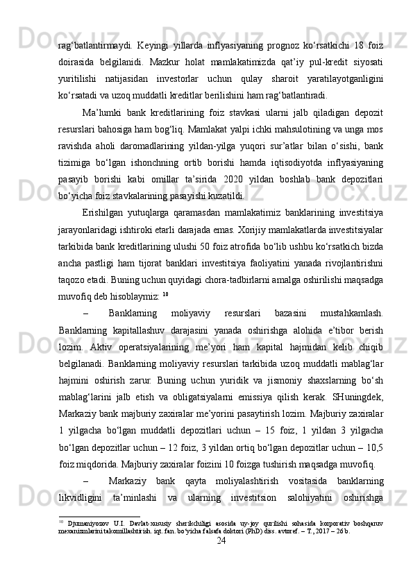 rag‘batlantirmaydi.   Keyingi   yillarda   inflyasiyaning   prognoz   ko‘rsatkichi   18   foiz
doirasida   belgilanidi.   Mazkur   holat   mamlakatimizda   qat’iy   pul-kredit   siyosati
yuritilishi   natijasidan   investorlar   uchun   qulay   sharoit   yaratilayotganligini
ko‘rsatadi va uzoq muddatli kreditlar berilishini ham rag‘batlantiradi. 
Ma’lumki   bank   kreditlarining   foiz   stavkasi   ularni   jalb   qiladigan   depozit
resurslari bahosiga ham bog‘liq. Mamlakat yalpi ichki mahsulotining va unga mos
ravishda   aholi   daromadlarining   yildan-yilga   yuqori   sur’atlar   bilan   o‘sishi,   bank
tizimiga   bo‘lgan   ishonchning   ortib   borishi   hamda   iqtisodiyotda   inflyasiyaning
pasayib   borishi   kabi   omillar   ta’sirida   2020   yildan   boshlab   bank   depozitlari
bo‘yicha foiz stavkalarining pasayishi kuzatildi. 
Erishilgan   yutuqlarga   qaramasdan   mamlakatimiz   banklarining   investitsiya
jarayonlaridagi ishtiroki etarli darajada emas. Xorijiy mamlakatlarda investitsiyalar
tarkibida bank kreditlarining ulushi 50 foiz atrofida bo‘lib ushbu ko‘rsatkich bizda
ancha   pastligi   ham   tijorat   banklari   investitsiya   faoliyatini   yanada   rivojlantirishni
taqozo etadi. Buning uchun quyidagi chora-tadbirlarni amalga oshirilishi maqsadga
muvofiq deb hisoblaymiz:  10
– Banklarning   moliyaviy   resurslari   bazasini   mustahkamlash.
Banklarning   kapitallashuv   darajasini   yanada   oshirishga   alohida   e’tibor   berish
lozim.   Aktiv   operatsiyalarining   me’yori   ham   kapital   hajmidan   kelib   chiqib
belgilanadi.   Banklarning   moliyaviy   resurslari   tarkibida   uzoq   muddatli   mablag‘lar
hajmini   oshirish   zarur.   Buning   uchun   yuridik   va   jismoniy   shaxslarning   bo‘sh
mablag‘larini   jalb   etish   va   obligatsiyalarni   emissiya   qilish   kerak.   SHuningdek,
Markaziy bank majburiy zaxiralar me’yorini pasaytirish lozim. Majburiy zaxiralar
1   yilgacha   bo‘lgan   muddatli   depozitlari   uchun   –   15   foiz,   1   yildan   3   yilgacha
bo‘lgan depozitlar uchun – 12 foiz, 3 yildan ortiq bo‘lgan depozitlar uchun – 10,5
foiz miqdorida. Majburiy zaxiralar foizini 10 foizga tushirish maqsadga muvofiq. 
– Markaziy   bank   qayta   moliyalashtirish   vositasida   banklarning
likvidligini   ta’minlashi   va   ularning   investitsion   salohiyatini   oshirishga
10
  Djumaniyozov   U.I.   Davlat-xususiy   sherikchiligi   asosida   uy-joy   qurilishi   sohasida   korporativ   boshqaruv
mexanizmlarini takomillashtirish. iqt. fan. bo‘yicha falsafa doktori (PhD) diss. avtoref. – T., 2017 – 26 b.
24  
  