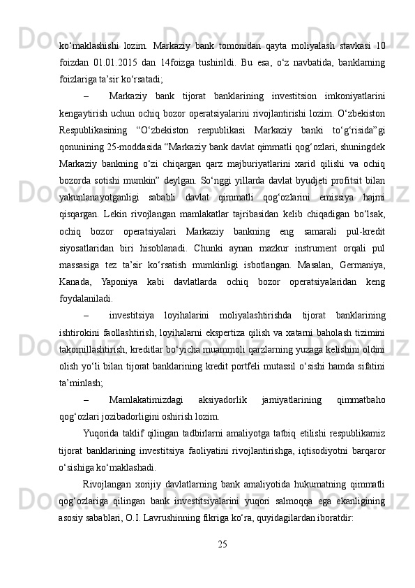 ko‘maklashishi   lozim.   Markaziy   bank   tomonidan   qayta   moliyalash   stavkasi   10
foizdan   01.01.2015   dan   14foizga   tushirildi.   Bu   esa,   o‘z   navbatida,   banklarning
foizlariga ta’sir ko‘rsatadi; 
– Markaziy   bank   tijorat   banklarining   investitsion   imkoniyatlarini
kengaytirish uchun ochiq bozor  operatsiyalarini rivojlantirishi  lozim. O‘zbekiston
Respublikasining   “O‘zbekiston   respublikasi   Markaziy   banki   to‘g‘risida”gi
qonunining 25-moddasida “Markaziy bank davlat qimmatli qog‘ozlari, shuningdek
Markaziy   bankning   o‘zi   chiqargan   qarz   majburiyatlarini   xarid   qilishi   va   ochiq
bozorda  sotishi   mumkin”   deylgan.   So‘nggi   yillarda   davlat   byudjeti   profitsit   bilan
yakunlanayotganligi   sababli   davlat   qimmatli   qog‘ozlarini   emissiya   hajmi
qisqargan.   Lekin   rivojlangan   mamlakatlar   tajribasidan   kelib   chiqadigan   bo‘lsak,
ochiq   bozor   operatsiyalari   Markaziy   bankning   eng   samarali   pul-kredit
siyosatlaridan   biri   hisoblanadi.   Chunki   aynan   mazkur   instrument   orqali   pul
massasiga   tez   ta’sir   ko‘rsatish   mumkinligi   isbotlangan.   Masalan,   Germaniya,
Kanada,   Yaponiya   kabi   davlatlarda   ochiq   bozor   operatsiyalaridan   keng
foydalaniladi. 
– investitsiya   loyihalarini   moliyalashtirishda   tijorat   banklarining
ishtirokini   faollashtirish,  loyihalarni   ekspertiza  qilish  va  xatarni  baholash  tizimini
takomillashtirish, kreditlar bo‘yicha muammoli qarzlarning yuzaga kelishini oldini
olish yo‘li bilan tijorat banklarining kredit portfeli mutassil  o‘sishi  hamda sifatini
ta’minlash; 
– Mamlakatimizdagi   aksiyadorlik   jamiyatlarining   qimmatbaho
qog‘ozlari jozibadorligini oshirish lozim. 
Yuqorida   taklif   qilingan   tadbirlarni   amaliyotga   tatbiq   etilishi   respublikamiz
tijorat   banklarining   investitsiya   faoliyatini   rivojlantirishga,   iqtisodiyotni   barqaror
o‘sishiga ko‘maklashadi. 
Rivojlangan   xorijiy   davlatlarning   bank   amaliyotida   hukumatning   qimmatli
qog‘ozlariga   qilingan   bank   investitsiyalarini   yuqori   salmoqqa   ega   ekanligining
asosiy sabablari, O.I. Lavrushinning fikriga ko‘ra, quyidagilardan iboratdir: 
25  
  