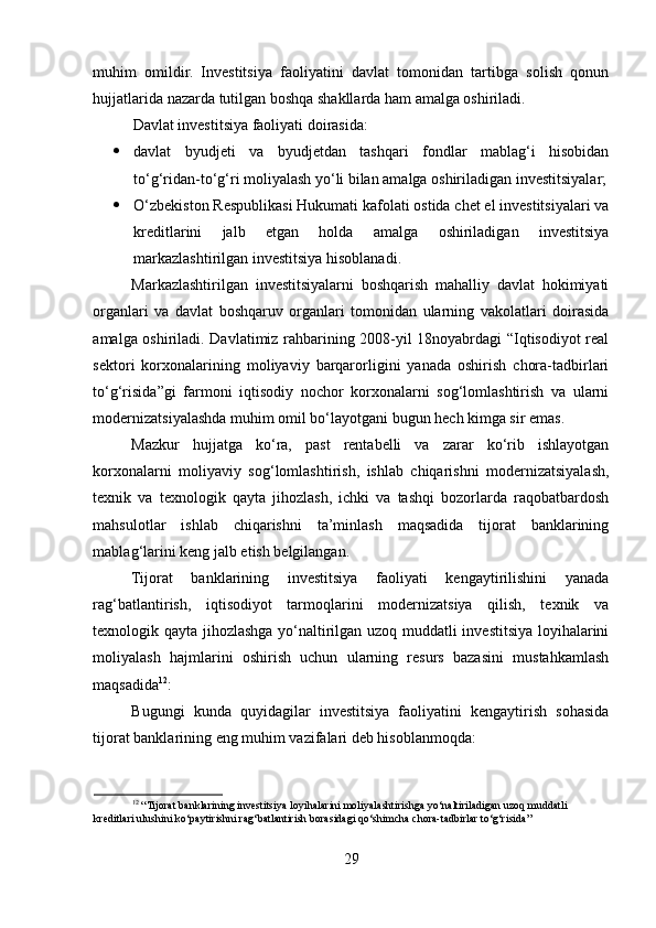 muhim   omildir.   Investitsiya   faoliyatini   davlat   tomonidan   tartibga   solish   qonun
hujjatlarida nazarda tutilgan boshqa shakllarda ham amalga oshiriladi. 
Davlat investitsiya faoliyati doirasida: 
 davlat   byudjeti   va   byudjetdan   tashqari   fondlar   mablag‘i   hisobidan
to‘g‘ridan-to‘g‘ri moliyalash yo‘li bilan amalga oshiriladigan investitsiyalar;
 O‘zbekiston Respublikasi Hukumati kafolati ostida chet el investitsiyalari va
kreditlarini   jalb   etgan   holda   amalga   oshiriladigan   investitsiya
markazlashtirilgan investitsiya hisoblanadi. 
Markazlashtirilgan   investitsiyalarni   boshqarish   mahalliy   davlat   hokimiyati
organlari   va   davlat   boshqaruv   organlari   tomonidan   ularning   vakolatlari   doirasida
amalga oshiriladi. Davlatimiz rahbarining 2008-yil 18noyabrdagi “Iqtisodiyot real
sektori   korxonalarining   moliyaviy   barqarorligini   yanada   oshirish   chora-tadbirlari
to‘g‘risida”gi   farmoni   iqtisodiy   nochor   korxonalarni   sog‘lomlashtirish   va   ularni
modernizatsiyalashda muhim omil bo‘layotgani bugun hech kimga sir emas. 
Mazkur   hujjatga   ko‘ra,   past   rentabelli   va   zarar   ko‘rib   ishlayotgan
korxonalarni   moliyaviy   sog‘lomlashtirish,   ishlab   chiqarishni   modernizatsiyalash,
texnik   va   texnologik   qayta   jihozlash,   ichki   va   tashqi   bozorlarda   raqobatbardosh
mahsulotlar   ishlab   chiqarishni   ta’minlash   maqsadida   tijorat   banklarining
mablag‘larini keng jalb etish belgilangan. 
Tijorat   banklarining   investitsiya   faoliyati   kengaytirilishini   yanada
rag‘batlantirish,   iqtisodiyot   tarmoqlarini   modernizatsiya   qilish,   texnik   va
texnologik qayta jihozlashga yo‘naltirilgan uzoq muddatli investitsiya loyihalarini
moliyalash   hajmlarini   oshirish   uchun   ularning   resurs   bazasini   mustahkamlash
maqsadida 12
: 
Bugungi   kunda   quyidagilar   investitsiya   faoliyatini   kengaytirish   sohasida
tijorat banklarining eng muhim vazifalari deb hisoblanmoqda: 
12
 “Tijorat banklarining investitsiya loyihalarini moliyalashtirishga yo‘naltiriladigan uzoq muddatli 
kreditlari ulushini ko‘paytirishni rag‘batlantirish borasidagi qo‘shimcha chora-tadbirlar to‘g‘risida” 
 
29  
  