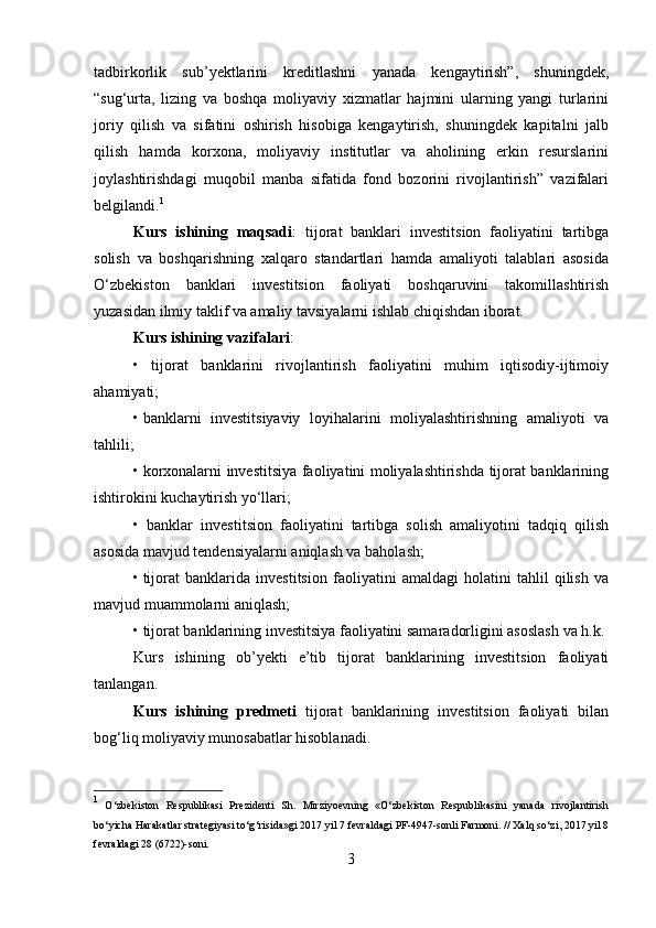 tadbirkorlik   sub’yektlarini   kreditlashni   yanada   kengaytirish”,   shuningdek,
“sug‘urta,   lizing   va   boshqa   moliyaviy   xizmatlar   hajmini   ularning   yangi   turlarini
joriy   qilish   va   sifatini   oshirish   hisobiga   kengaytirish,   shuningdek   kapitalni   jalb
qilish   hamda   korxona,   moliyaviy   institutlar   va   aholining   erkin   resurslarini
joylashtirishdagi   muqobil   manba   sifatida   fond   bozorini   rivojlantirish”   vazifalari
belgilandi. 1
Kurs   ishining   maqsadi :   tijorat   banklari   investitsion   faoliyatini   tartibga
solish   va   boshqarishning   xalqaro   standartlari   hamda   amaliyoti   talablari   asosida
O‘zbekiston   banklari   investitsion   faoliyati   boshqaruvini   takomillashtirish
yuzasidan ilmiy taklif va amaliy tavsiyalarni ishlab chiqishdan iborat. 
Kurs ishining vazifalari : 
•   tijorat   banklarini   rivojlantirish   faoliyatini   muhim   iqtisodiy-ijtimoiy
ahamiyati; 
•   banklarni   investitsiyaviy   loyihalarini   moliyalashtirishning   amaliyoti   va
tahlili; 
•   korxonalarni investitsiya faoliyatini moliyalashtirishda tijorat banklarining
ishtirokini kuchaytirish yo‘llari; 
•   banklar   investitsion   faoliyatini   tartibga   solish   amaliyotini   tadqiq   qilish
asosida mavjud tendensiyalarni aniqlash va baholash; 
•   tijorat   banklarida   investitsion   faoliyatini   amaldagi   holatini   tahlil   qilish   va
mavjud muammolarni aniqlash; 
• tijorat banklarining investitsiya faoliyatini samaradorligini asoslash  va h.k.
Kurs   ishining   ob’yekti   e’tib   tijorat   banklarining   investitsion   faoliyati
tanlangan. 
Kurs   ishining   predmeti   tijorat   banklarining   investitsion   faoliyati   bilan
bog‘liq moliyaviy munosabatlar hisoblanadi.   
1
  O‘zbekiston   Respublikasi   Prezidenti   Sh.   Mirziyoevning   «O‘zbekiston   Respublikasini   yanada   rivojlantirish
bo‘yicha Harakatlar strategiyasi to‘g‘risida»gi 2017 yil 7 fevraldagi PF-4947-sonli Farmoni. // Xalq so‘zi, 2017 yil 8
fevraldagi 28 (6722)-soni. 
3  
  