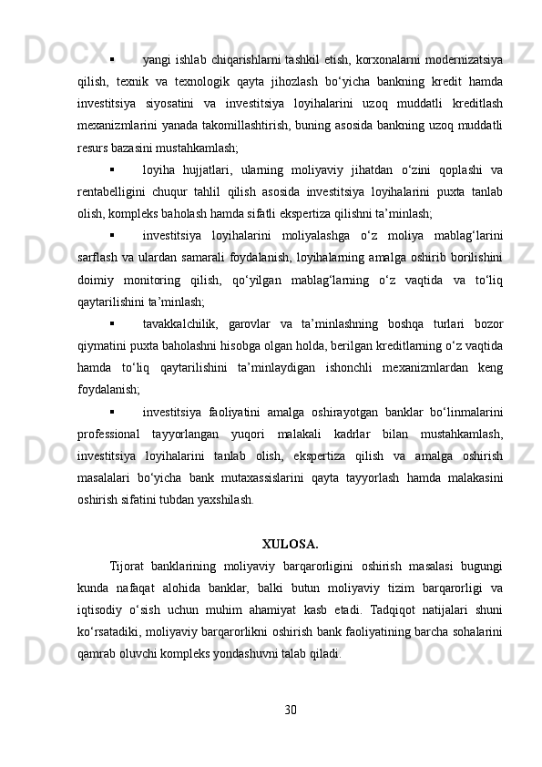  yangi  ishlab  chiqarishlarni   tashkil   etish,  korxonalarni  modernizatsiya
qilish,   texnik   va   texnologik   qayta   jihozlash   bo‘yicha   bankning   kredit   hamda
investitsiya   siyosatini   va   investitsiya   loyihalarini   uzoq   muddatli   kreditlash
mexanizmlarini yanada takomillashtirish, buning asosida bankning uzoq muddatli
resurs bazasini mustahkamlash; 
 loyiha   hujjatlari,   ularning   moliyaviy   jihatdan   o‘zini   qoplashi   va
rentabelligini   chuqur   tahlil   qilish   asosida   investitsiya   loyihalarini   puxta   tanlab
olish, kompleks baholash hamda sifatli ekspertiza qilishni ta’minlash; 
 investitsiya   loyihalarini   moliyalashga   o‘z   moliya   mablag‘larini
sarflash   va   ulardan   samarali   foydalanish,   loyihalarning   amalga   oshirib   borilishini
doimiy   monitoring   qilish,   qo‘yilgan   mablag‘larning   o‘z   vaqtida   va   to‘liq
qaytarilishini ta’minlash; 
 tavakkalchilik,   garovlar   va   ta’minlashning   boshqa   turlari   bozor
qiymatini puxta baholashni hisobga olgan holda, berilgan kreditlarning o‘z vaqtida
hamda   to‘liq   qaytarilishini   ta’minlaydigan   ishonchli   mexanizmlardan   keng
foydalanish; 
 investitsiya   faoliyatini   amalga   oshirayotgan   banklar   bo‘linmalarini
professional   tayyorlangan   yuqori   malakali   kadrlar   bilan   mustahkamlash,
investitsiya   loyihalarini   tanlab   olish,   ekspertiza   qilish   va   amalga   oshirish
masalalari   bo‘yicha   bank   mutaxassislarini   qayta   tayyorlash   hamda   malakasini
oshirish sifatini tubdan yaxshilash. 
XULOSA. 
Tijorat   banklarining   moliyaviy   barqarorligini   oshirish   masalasi   bugungi
kunda   nafaqat   alohida   banklar,   balki   butun   moliyaviy   tizim   barqarorligi   va
iqtisodiy   o‘sish   uchun   muhim   ahamiyat   kasb   etadi.   Tadqiqot   natijalari   shuni
ko‘rsatadiki, moliyaviy barqarorlikni oshirish bank faoliyatining barcha sohalarini
qamrab oluvchi kompleks yondashuvni talab qiladi.
30  
  