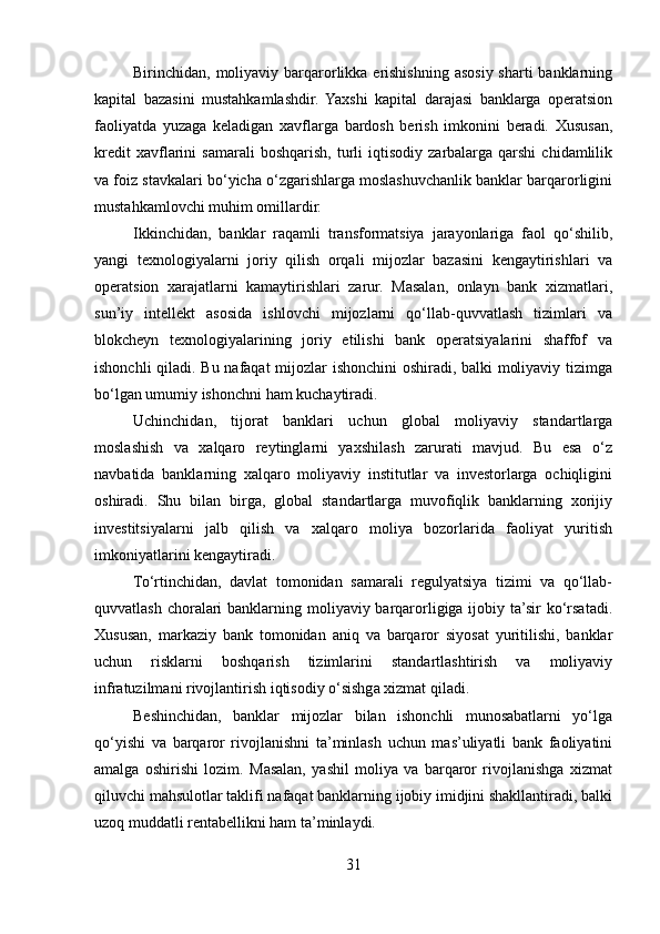 Birinchidan, moliyaviy barqarorlikka erishishning asosiy sharti  banklarning
kapital   bazasini   mustahkamlashdir.   Yaxshi   kapital   darajasi   banklarga   operatsion
faoliyatda   yuzaga   keladigan   xavflarga   bardosh   berish   imkonini   beradi.   Xususan,
kredit   xavflarini   samarali   boshqarish,   turli   iqtisodiy   zarbalarga   qarshi   chidamlilik
va foiz stavkalari bo‘yicha o‘zgarishlarga moslashuvchanlik banklar barqarorligini
mustahkamlovchi muhim omillardir.
Ikkinchidan,   banklar   raqamli   transformatsiya   jarayonlariga   faol   qo‘shilib,
yangi   texnologiyalarni   joriy   qilish   orqali   mijozlar   bazasini   kengaytirishlari   va
operatsion   xarajatlarni   kamaytirishlari   zarur.   Masalan,   onlayn   bank   xizmatlari,
sun’iy   intellekt   asosida   ishlovchi   mijozlarni   qo‘llab-quvvatlash   tizimlari   va
blokcheyn   texnologiyalarining   joriy   etilishi   bank   operatsiyalarini   shaffof   va
ishonchli qiladi. Bu nafaqat mijozlar ishonchini oshiradi, balki moliyaviy tizimga
bo‘lgan umumiy ishonchni ham kuchaytiradi.
Uchinchidan,   tijorat   banklari   uchun   global   moliyaviy   standartlarga
moslashish   va   xalqaro   reytinglarni   yaxshilash   zarurati   mavjud.   Bu   esa   o‘z
navbatida   banklarning   xalqaro   moliyaviy   institutlar   va   investorlarga   ochiqligini
oshiradi.   Shu   bilan   birga,   global   standartlarga   muvofiqlik   banklarning   xorijiy
investitsiyalarni   jalb   qilish   va   xalqaro   moliya   bozorlarida   faoliyat   yuritish
imkoniyatlarini kengaytiradi.
To‘rtinchidan,   davlat   tomonidan   samarali   regulyatsiya   tizimi   va   qo‘llab-
quvvatlash choralari  banklarning moliyaviy barqarorligiga ijobiy ta’sir  ko‘rsatadi.
Xususan,   markaziy   bank   tomonidan   aniq   va   barqaror   siyosat   yuritilishi,   banklar
uchun   risklarni   boshqarish   tizimlarini   standartlashtirish   va   moliyaviy
infratuzilmani rivojlantirish iqtisodiy o‘sishga xizmat qiladi.
Beshinchidan,   banklar   mijozlar   bilan   ishonchli   munosabatlarni   yo‘lga
qo‘yishi   va   barqaror   rivojlanishni   ta’minlash   uchun   mas’uliyatli   bank   faoliyatini
amalga   oshirishi   lozim.   Masalan,   yashil   moliya   va   barqaror   rivojlanishga   xizmat
qiluvchi mahsulotlar taklifi nafaqat banklarning ijobiy imidjini shakllantiradi, balki
uzoq muddatli rentabellikni ham ta’minlaydi.
31  
  