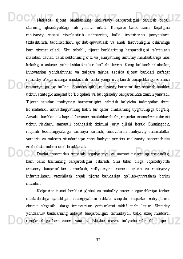 Natijada,   tijorat   banklarining   moliyaviy   barqarorligini   oshirish   orqali
ularning   iqtisodiyotdagi   roli   yanada   ortadi.   Barqaror   bank   tizimi   faqatgina
moliyaviy   sohani   rivojlantirib   qolmasdan,   balki   investitsion   jarayonlarni
tezlashtirish,   tadbirkorlikni   qo‘llab-quvvatlash   va   aholi   farovonligini   oshirishga
ham   xizmat   qiladi.   Shu   sababli,   tijorat   banklarining   barqarorligini   ta’minlash
masalasi davlat, bank sektorining o‘zi va jamiyatning umumiy manfaatlariga mos
keladigan   ustuvor   yo‘nalishlardan   biri   bo‘lishi   lozim.   Keng   ko‘lamli   islohotlar,
innovatsion   yondashuvlar   va   xalqaro   tajriba   asosida   tijorat   banklari   nafaqat
iqtisodiy o‘zgarishlarga moslashadi, balki yangi  rivojlanish bosqichlariga erishish
imkoniyatiga ega bo‘ladi. Shunday qilib, moliyaviy barqarorlikni oshirish banklar
uchun strategik maqsad bo‘lib qoladi va bu iqtisodiy barqarorlikka zamin yaratadi.
Tijorat   banklari   moliyaviy   barqarorligini   oshirish   bo‘yicha   tadqiqotlar   shuni
ko‘rsatadiki,   muvaffaqiyatning   kaliti   bir   qator   omillarning   uyg‘unligiga   bog‘liq.
Avvalo, banklar o‘z kapital bazasini mustahkamlashi, mijozlar ishonchini oshirish
uchun   risklarni   samarali   boshqarish   tizimini   joriy   qilishi   kerak.   Shuningdek,
raqamli   texnologiyalarga   sarmoya   kiritish,   innovatsion   moliyaviy   mahsulotlar
yaratish   va   xalqaro   standartlarga   mos   faoliyat   yuritish   moliyaviy   barqarorlikka
erishishda muhim omil hisoblanadi.
Davlat   tomonidan   samarali   regulyatsiya   va   nazorat   tizimining   mavjudligi
ham   bank   tizimining   barqarorligini   oshiradi.   Shu   bilan   birga,   iqtisodiyotda
umumiy   barqarorlikni   ta'minlash,   inflyatsiyani   nazorat   qilish   va   moliyaviy
infratuzilmani   yaxshilash   orqali   tijorat   banklariga   qo‘llab-quvvatlash   berish
mumkin.
Kelgusida   tijorat   banklari   global   va   mahalliy   bozor   o‘zgarishlariga   tezkor
moslashishga   qaratilgan   strategiyalarni   ishlab   chiqishi,   mijozlar   ehtiyojlarini
chuqur   o‘rganib,   ularga   innovatsion   yechimlarni   taklif   etishi   lozim.   Shunday
yondashuv   banklarning   nafaqat   barqarorligini   ta'minlaydi,   balki   uzoq   muddatli
rivojlanishiga   ham   zamin   yaratadi.   Mazkur   mavzu   bo‘yicha   izlanishlar   tijorat
32  
  