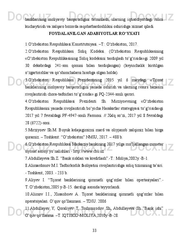 banklarining   moliyaviy   barqarorligini   ta'minlash,   ularning   iqtisodiyotdagi   rolini
kuchaytirish va xalqaro bozorda raqobatbardoshlikni oshirishga xizmat qiladi.
FOYDALANILGAN ADABIYOTLAR RO‘YXATI 
1. O‘zbekiston Respublikasi Konstitutsiyasi. –T.: O‘zbekiston, 2017. 
2. O‘zbekiston   Respublikasi   Soliq   Kodeksi.   (O‘zbekiston   Respublikasining
«O‘zbekiston   Respublikasining   Soliq   kodeksini   tasdiqlash   to‘g‘risida»gi   2009   yil
30   dekabrdagi   241-son   qonuni   bilan   tasdiqlangan)   (keyinchalik   kiritilgan
o‘zgartirishlar va qo‘shimchalarni hisobga olgan holda).  
3. O‘zbekiston   Respublikasi   Prezidentining   2015   yil   6   maydagi   «Tijorat
banklarining  moliyaviy  barqarorligini  yanada   oshirish   va  ularning  resurs  bazasini
rivojlantirish chora-tadbirlari to‘g‘risida» gi PQ-2344-sonli qarori. 
4. O‘zbekiston   Respublikasi   Prezidenti   Sh.   Mirziyoevning   «O‘zbekiston
Respublikasini yanada rivojlantirish bo‘yicha Harakatlar strategiyasi to‘g‘risida»gi
2017 yil 7 fevraldagi  PF-4947-sonli  Farmoni. // Xalq so‘zi, 2017 yil 8 fevraldagi
28 (6722)-soni. 
5. Mirziyoev   Sh.M.   Buyuk   kelajagimizni   mard   va   oliyjanob   xalqimiz   bilan   birga
quramiz. – Toshkent: “O‘zbekiston” NMIU, 2017. – 488 b. 
6. O‘zbekiston Respublikasi Markaziy bankining 2017 yilga mo‘ljallangan monetar
siyosat asosiy yo‘nalishlari - http://www.cbu.uz 
7. Abdullayeva Sh.Z. “Bank risklari va kreditlash”.-T.: Moliya,2002y.-B-1 
8. Alimardonov M.I. Tadbirkorlik faoliyatini rivojlantirishga soliq tizimining ta’siri.
- Toshkent, 2003. - 233 b. 
9. Aliyev   I.   “Tijorat   banklarining   qimmatli   qog‘ozlar   bilan   opertasiyalari”.-
T.:O‘zbekiston,2005 y-B-15. darsligi asosida tayyorlandi. 
10. Alimov   I.I.,   Xusanboev   A.   Tijorat   banklarining   qimmatli   qog‘ozlar   bilan
operatsiyalari. O‘quv qo‘llanmasi. – TDIU. 2006 
11. Abdullayev   Y,   Qoraliyev   T,   Toshmurodov   Sh,   Abdullayeva   Sh   ”Bank   ishi”
O‘quv qo‘llanma. –T. IQTISOD-MOLIYA,2010y.-B-28. 
33  
  
