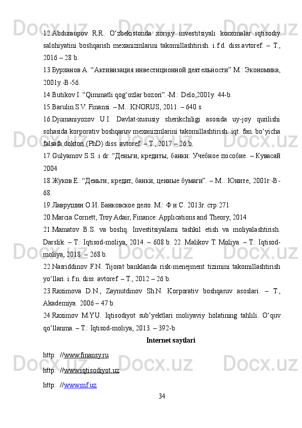 12. Abduraupov   R.R.   O‘zbekistonda   xorijiy   investitsiyali   korxonalar   iqtisodiy
salohiyatini   boshqarish   mexanizmlarini   takomillashtirish.   i.f.d.   diss.avtoref.   –   T.,
2016 – 28 b. 
13. Бурханов А. “Активизация инвестиционной деятельности” М.: Экономика,
2001y.-B-56. 
14. Butikov I. “Qimmatli qog‘ozlar bozori”.-M.: Delo,2001y. 44-b. 
15. Barulin S.V. Finansi. – M.: KNORUS, 2011. – 640 s. 
16. Djumaniyozov   U.I.   Davlat-xususiy   sherikchiligi   asosida   uy-joy   qurilishi
sohasida korporativ boshqaruv mexanizmlarini takomillashtirish. iqt. fan. bo‘yicha
falsafa doktori (PhD) diss. avtoref. – T., 2017 – 26 b. 
17. Gulyamov S.S. i dr. “Деньги, кредиты, банки: Учебное пособие. – Кувасай
2004 
18. Жуков Е. “Деньги, кредит, банки, ценные бумаги”. – М.: Юните, 2001г.-B-
68. 
19. Лаврушин О.И. Банковское дело. М.: Ф и С. 2013г. стр.271 
20. Marcia Cornett, Troy Adair, Finance: Applications and Theory, 2014 
21. Mamatov   B.S.   va   boshq.   Investitsiyalarni   tashkil   etish   va   moliyalashtirish.
Darslik. – T.: Iqtisod-moliya, 2014. – 608 b. 22.   Malikov T. Moliya. – T.: Iqtisod-
moliya, 2018. – 268 b. 
22. Nasriddinov   F.N.   Tijorat   banklarida   risk-menejment   tizimini   takomillashtirish
yo‘llari. i.f.n. diss. avtoref. – T., 2012 – 26 b. 
23. Raximova   D.N.,   Zaynutdinov   Sh.N.   Korporativ   boshqaruv   asoslari.   –   T.,
Akademiya. 2006 – 47 b. 
24. Raximov   M.YU.   Iqtisodiyot   sub’yektlari   moliyaviy   holatining   tahlili.   O‘quv
qo‘llanma. – T.: Iqtisod-moliya, 2013. – 392-b. 
Internet saytlari
http:  // www.finansy.ru   
http:  // www.iqtisodiyot.uz   
http:  // www.mf.uz  
34  
  