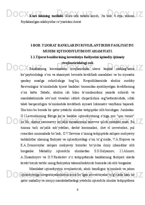 Kurs   ishining   tuzilishi .   Kurs   ishi   tarkibi   kirish,   2ta   bob,   4   reja,   xulosa,
foydalanilgan adabiyotlar ro‘yxatidan iborat. 
       
I-BOB .  TIJORAT BANKLARINI RIVOJLANTIRISH FAOLIYATINI
MUHIM IQTISODIYIJTIMOIY AHAMIYATI.
1.1.Tijorat   banklarining investitsiya faoliyatini iqtisodiy-ijtimoiy
rivojlantirishdagi roli.
Banklarning   korxonalarni   rivojlanishida   ularni   kapital   mablag‘larini
ko‘paytirishdagi  o‘rni  va ahamiyati  bevosita kreditlash masalalari  va bu siyosatni
qanday   amalga   oshirilishiga   bog‘liq.   Respublikamizda   aholini   moddiy
farovonligini   ta’minlashda   tijorat   banklari   tomonidan   ajratilayotgan   kreditlarning
o‘rni   katta.   Sababi,   aholini   ish   bilan   ta’minlanishini   yanada   oshirish   va
mamlakatimizda   iste’mol   tovarlari   ishlab   chiqarilishini   rag‘batlantirishda,   ichki
talab barqarorligini ta’minlashda kreditlash siyosati lokomativ vazifasini bajaradi.
Shu bois bu borada bir qator yetakchi olimlar tadqiqotlar olib borishgan. Jumladan:
O.I.Lavrushinning   fikriga   ko‘ra   banklar   iqtisodiyotning   o‘ziga   xos   "qon   tomiri"
bo‘lib, ularsiz zamonaviy xo‘jalik mexanizmini tasavvur qilish mumkin emas. Bu
tizimni   turli   xo‘jalik   sub’yektlari,   davlat   korxonalari,   chet   el   investorlari,   pul
resurslari muomalada bo‘ladi, O.V.Savvina o‘zining tadqiqotida xalqaro moliyaviy
tashkilotlar   ularning   faoliyati   va   iqtisodiyotdagi   o‘rni   to‘g‘risida,  V.A.Slepova   va
E.A.Zvonovoylar   xalqaro   moliyaviy   bozorlar   bo‘yicha   ilmiy   izlanishlar   olib
borganlar.   Mahalliy   iqtisodchi   olimlardan   S.S.Gulyamov,   I.I.Alimov,
A.Xusanboyev   va   O.Y.Rashidov   o‘z   tadqiqotlarida   banklarning   faoliyati   ularda
kredit berish tartibi uning faoliyatini takomillashtirish borasida ish olib borganlar. 
Mamlakat   iqtisodiyotini   rivojlantirish,   aholi   bandligini   ta’minlash   va   jahon
iqtisodiyotiga integratsiyalashuvini asosi bo‘lgan investitsiyalar to‘g‘risida ham bir
qator mahalliy va xorijiy mamlakatlardagi yetakchi iqtisodchi olimlar tadqiqotlarni
4  
  