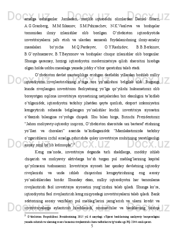amalga   oshirganlar.   Jumladan,   xorijlik   iqtisodchi   olimlardan   Daniel   Sitarz,
A.G.Granberg,   M.M.Sikanov,   S.M.Pshixachev,   N.K.Vasileva   va   boshqalar
tomonidan   ilmiy   izlanishlar   olib   borilgan.   O‘zbekiston   iqtisodiyotida
investitsiyalarni   jalb   etish   va   ulardan   samarali   foydalanishning   ilmiy-amaliy
masalalari   bo‘yicha   M.Q.Pardayev,   O.Y.Rashidov,   B.B.Berkinov,
B.G‘oyibnazarov,   B.T.Bayxonov   va   boshqalar   chuqur   izlanishlar   olib   borganlar.
Shunga   qaramay,   hozirgi   iqtisodiyotni   modernizatsiya   qilish   sharoitini   hisobga
olgan holda ushbu masalaga yanada jiddiy e’tibor qaratishni talab etadi.    
O‘zbekiston davlat mustaqililiga erishgan dastlabki yillardan boshlab milliy
iqtisodiyotni   rivojlantirishning   o‘ziga   xos   yo‘nalishini   belgilab   oldi.   Bugungi
kunda   rivojlangan   investitsion   faoliyatning   yo‘lga   qo‘yilishi   hukumatimiz   olib
borayotgan   oqilona   investitsiya   siyosatining   natijalaridan   biri   ekanligini   ta’kidlab
o‘tilganidek,   iqtisodiyotni   tarkibiy   jihatdan   qayta   qurilish,   eksport   imkoniyatini
kengaytirish   sohasida   belgilangan   yo‘nalishlar   kuchli   investitsiya   siyosatini
o‘tkazish   bilangina   ro‘yobga   chiqadi.   Shu   bilan   birga,   Birinchi   Prezidentimiz
“Jahon  moliyaviy-iqtisodiy  inqirozi, O‘zbekiston  sharoitida  uni  bartaraf   etishning
yo‘llari   va   choralari”   asarida   ta’kidlaganidek   “Mamlakatimizda   tarkibiy
o‘zgarishlarni izchil amalga oshirishda qulay investitsiya muhitining yaratilganligi
asosiy omil bo‘lib kelmoqda”. 2
Keng   ma’noda,   investitsiya   deganda   turli   shakllarga,   moddiy   ishlab
chiqarish   va   moliyaviy   aktivlarga   bo‘sh   turgan   pul   mablag‘larining   kapital
qo‘yilmasini   tushunamiz.   Investitsiya   siyosati   har   qanday   davlatning   iqtisodiy
rivojlanishi   va   unda   ishlab   chiqarishni   kengaytirishning   eng   asosiy
yo‘nalishlaridan   biridir.   Shunday   ekan,   milliy   iqtisodiyotni   har   tamonlama
rivojlantirish   faol   investitsiya   siyosatini   yurg‘izishni   talab   qiladi.   Shunga   ko‘ra,
iqtisodiyotni faol rivojlantirish keng miqyosdagi investitsiyalarni talab qiladi. Bank
sektorining   asosiy   vazifalari   pul   mablag‘larini   jamg‘arish   va   ularni   kredit   va
investitsiyalarga   aylantirish   hisoblanadi,   omonatchilar   va   banklarning   boshqa
2
  O‘zbekiston   Respublikasi   Prezidentining   2015   yil   6   maydagi   «Tijorat   banklarining   moliyaviy   barqarorligini
yanada oshirish va ularning resurs bazasini rivojlantirish chora-tadbirlari to‘g‘risida» gi PQ-2344-sonli qarori. 
5  
  