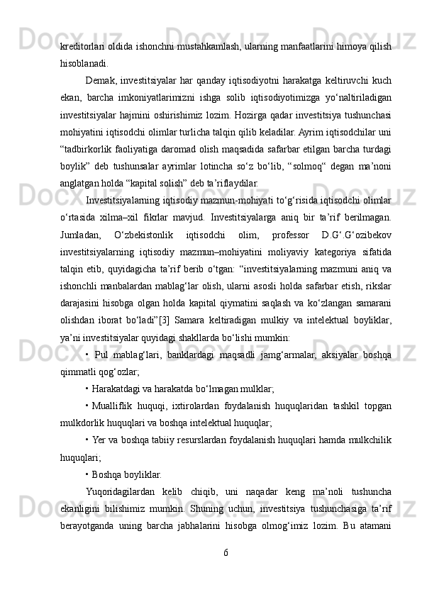kreditorlari oldida ishonchni mustahkamlash, ularning manfaatlarini himoya qilish
hisoblanadi. 
Demak,   investitsiyalar   har   qanday   iqtisodiyotni   harakatga   keltiruvchi   kuch
ekan,   barcha   imkoniyatlarimizni   ishga   solib   iqtisodiyotimizga   yo‘naltiriladigan
investitsiyalar   hajmini   oshirishimiz   lozim.   Hozirga   qadar   investitsiya   tushunchasi
mohiyatini iqtisodchi olimlar turlicha talqin qilib keladilar. Ayrim iqtisodchilar uni
“tadbirkorlik faoliyatiga daromad olish maqsadida safarbar etilgan barcha turdagi
boylik”   deb   tushunsalar   ayrimlar   lotincha   so‘z   bo‘lib,   “solmoq“   degan   ma’noni
anglatgan holda “kapital solish” deb ta’riflaydilar. 
Investitsiyalarning iqtisodiy mazmun-mohiyati to‘g‘risida iqtisodchi olimlar
o‘rtasida   xilma–xil   fikrlar   mavjud.   Investitsiyalarga   aniq   bir   ta’rif   berilmagan.
Jumladan,   O‘zbekistonlik   iqtisodchi   olim,   professor   D.G‘.G‘ozibekov
investitsiyalarning   iqtisodiy   mazmun–mohiyatini   moliyaviy   kategoriya   sifatida
talqin   etib,   quyidagicha   ta’rif   berib   o‘tgan:   “investitsiyalarning   mazmuni   aniq   va
ishonchli   manbalardan   mablag‘lar   olish,   ularni   asosli   holda   safarbar   etish,   rikslar
darajasini   hisobga   olgan   holda   kapital   qiymatini   saqlash   va   ko‘zlangan   samarani
olishdan   iborat   bo‘ladi”[3]   Samara   keltiradigan   mulkiy   va   intelektual   boyliklar,
ya’ni investitsiyalar quyidagi shakllarda bo‘lishi mumkin: 
•   Pul   mablag‘lari,   banklardagi   maqsadli   jamg‘armalar,   aksiyalar   boshqa
qimmatli qog‘ozlar; 
• Harakatdagi va harakatda bo‘lmagan mulklar; 
•   Mualliflik   huquqi,   ixtirolardan   foydalanish   huquqlaridan   tashkil   topgan
mulkdorlik huquqlari va boshqa intelektual huquqlar; 
•   Yer va boshqa tabiiy resurslardan foydalanish huquqlari hamda mulkchilik
huquqlari; 
• Boshqa boyliklar. 
Yuqoridagilardan   kelib   chiqib,   uni   naqadar   keng   ma’noli   tushuncha
ekanligini   bilishimiz   mumkin.   Shuning   uchun,   investitsiya   tushunchasiga   ta’rif
berayotganda   uning   barcha   jabhalarini   hisobga   olmog‘imiz   lozim.   Bu   atamani
6  
  