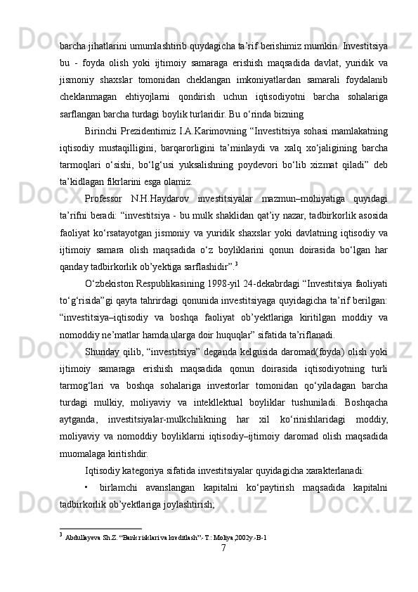 barcha jihatlarini umumlashtirib quydagicha ta’rif berishimiz mumkin. Investitsiya
bu   -   foyda   olish   yoki   ijtimoiy   samaraga   erishish   maqsadida   davlat,   yuridik   va
jismoniy   shaxslar   tomonidan   cheklangan   imkoniyatlardan   samarali   foydalanib
cheklanmagan   ehtiyojlarni   qondirish   uchun   iqtisodiyotni   barcha   sohalariga
sarflangan barcha turdagi boylik turlaridir. Bu o‘rinda bizning 
Birinchi   Prezidentimiz   I.A.Karimovning   “Investitsiya   sohasi   mamlakatning
iqtisodiy   mustaqilligini,   barqarorligini   ta’minlaydi   va   xalq   xo‘jaligining   barcha
tarmoqlari   o‘sishi,   bo‘lg‘usi   yuksalishning   poydevori   bo‘lib   xizmat   qiladi”   deb
ta’kidlagan fikrlarini esga olamiz.
Professor   N.H.Haydarov   investitsiyalar   mazmun–mohiyatiga   quyidagi
ta’rifni beradi: “investitsiya - bu mulk shaklidan qat’iy nazar, tadbirkorlik asosida
faoliyat   ko‘rsatayotgan   jismoniy   va   yuridik   shaxslar   yoki   davlatning   iqtisodiy   va
ijtimoiy   samara   olish   maqsadida   o‘z   boyliklarini   qonun   doirasida   bo‘lgan   har
qanday tadbirkorlik ob’yektiga sarflashidir”. 3
O‘zbekiston Respublikasining 1998-yil 24-dekabrdagi “Investitsiya faoliyati
to‘g‘risida”gi qayta tahrirdagi qonunida investitsiyaga quyidagicha ta’rif berilgan:
“investitsiya–iqtisodiy   va   boshqa   faoliyat   ob’yektlariga   kiritilgan   moddiy   va
nomoddiy ne’matlar hamda ularga doir huquqlar” sifatida ta’riflanadi. 
Shunday qilib, “investitsiya”  deganda kelgusida  daromad(foyda)  olish yoki
ijtimoiy   samaraga   erishish   maqsadida   qonun   doirasida   iqtisodiyotning   turli
tarmog‘lari   va   boshqa   sohalariga   investorlar   tomonidan   qo‘yiladagan   barcha
turdagi   mulkiy,   moliyaviy   va   intekllektual   boyliklar   tushuniladi.   Boshqacha
aytganda,   investitsiyalar-mulkchilikning   har   xil   ko‘rinishlaridagi   moddiy,
moliyaviy   va   nomoddiy   boyliklarni   iqtisodiy–ijtimoiy   daromad   olish   maqsadida
muomalaga kiritishdir. 
Iqtisodiy kategoriya sifatida investitsiyalar quyidagicha xarakterlanadi: 
•     birlamchi   avanslangan   kapitalni   ko‘paytirish   maqsadida   kapitalni
tadbirkorlik ob’yektlariga joylashtirish; 
3
  Abdullayeva Sh.Z. “Bank risklari va kreditlash”.-T.: Moliya,2002y.-B-1 
7  
  