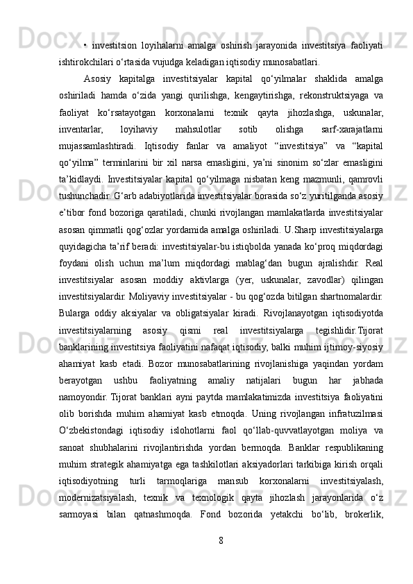 •   investitsion   loyihalarni   amalga   oshirish   jarayonida   investitsiya   faoliyati
ishtirokchilari o‘rtasida vujudga keladigan iqtisodiy munosabatlari. 
Asosiy   kapitalga   investitsiyalar   kapital   qo‘yilmalar   shaklida   amalga
oshiriladi   hamda   o‘zida   yangi   qurilishga,   kengaytirishga,   rekonstruktsiyaga   va
faoliyat   ko‘rsatayotgan   korxonalarni   texnik   qayta   jihozlashga,   uskunalar,
inventarlar,   loyihaviy   mahsulotlar   sotib   olishga   sarf-xarajatlarni
mujassamlashtiradi.   Iqtisodiy   fanlar   va   amaliyot   “investitsiya”   va   “kapital
qo‘yilma”   terminlarini   bir   xil   narsa   emasligini,   ya’ni   sinonim   so‘zlar   emasligini
ta’kidlaydi.   Investitsiyalar   kapital   qo‘yilmaga   nisbatan   keng   mazmunli,   qamrovli
tushunchadir. G‘arb adabiyotlarida investitsiyalar borasida so‘z yuritilganda asosiy
e’tibor   fond   bozoriga   qaratiladi,   chunki   rivojlangan   mamlakatlarda   investitsiyalar
asosan qimmatli qog‘ozlar yordamida amalga oshiriladi. U.Sharp investitsiyalarga
quyidagicha ta’rif beradi: investitsiyalar-bu istiqbolda yanada ko‘proq miqdordagi
foydani   olish   uchun   ma’lum   miqdordagi   mablag‘dan   bugun   ajralishdir.   Real
investitsiyalar   asosan   moddiy   aktivlarga   (yer,   uskunalar,   zavodlar)   qilingan
investitsiyalardir. Moliyaviy investitsiyalar - bu qog‘ozda bitilgan shartnomalardir.
Bularga   oddiy   aksiyalar   va   obligatsiyalar   kiradi.   Rivojlanayotgan   iqtisodiyotda
investitsiyalarning   asosiy   qismi   real   investitsiyalarga   tegishlidir.Tijorat
banklarining investitsiya faoliyatini nafaqat iqtisodiy, balki muhim ijtimoy-siyosiy
ahamiyat   kasb   etadi.   Bozor   munosabatlarining   rivojlanishiga   yaqindan   yordam
berayotgan   ushbu   faoliyatning   amaliy   natijalari   bugun   har   jabhada
namoyondir.   Tijorat   banklari   ayni   paytda   mamlakatimizda   investitsiya   faoliyatini
olib   borishda   muhim   ahamiyat   kasb   etmoqda.   Uning   rivojlangan   infratuzilmasi
O‘zbekistondagi   iqtisodiy   islohotlarni   faol   qo‘llab-quvvatlayotgan   moliya   va
sanoat   shubhalarini   rivojlantirishda   yordan   bermoqda.   Banklar   respublikaning
muhim   strategik   ahamiyatga   ega   tashkilotlari   aksiyadorlari   tarkibiga   kirish   orqali
iqtisodiyotning   turli   tarmoqlariga   mansub   korxonalarni   investitsiyalash,
modernizatsiyalash,   texnik   va   texnologik   qayta   jihozlash   jarayonlarida   o‘z
sarmoyasi   bilan   qatnashmoqda.   Fond   bozorida   yetakchi   bo‘lib,   brokerlik,
8  
  
