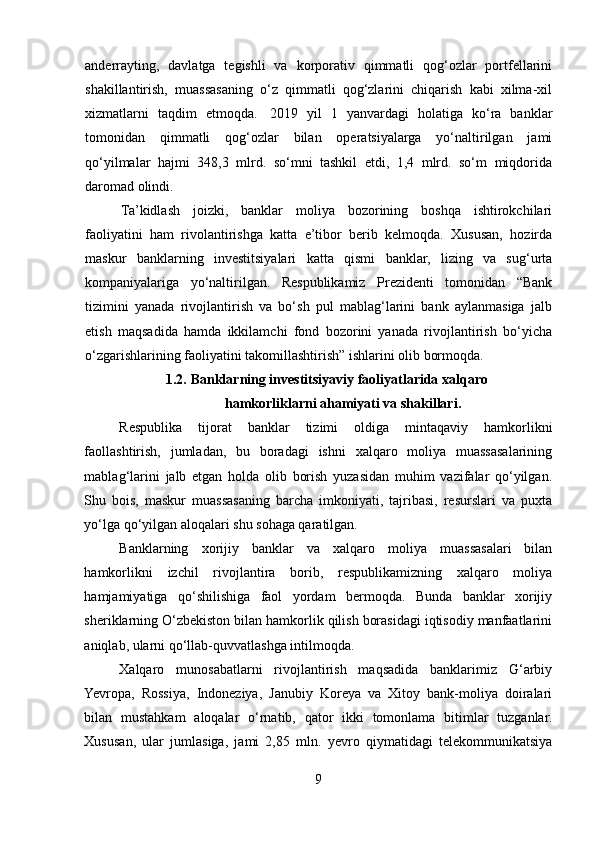 anderrayting,   davlatga   tegishli   va   korporativ   qimmatli   qog‘ozlar   portfellarini
shakillantirish,   muassasaning   o‘z   qimmatli   qog‘zlarini   chiqarish   kabi   xilma-xil
xizmatlarni   taqdim   etmoqda.     2019   yil   1   yanvardagi   holatiga   ko‘ra   banklar
tomonidan   qimmatli   qog‘ozlar   bilan   operatsiyalarga   yo‘naltirilgan   jami
qo‘yilmalar   hajmi   348,3   mlrd.   so‘mni   tashkil   etdi,   1,4   mlrd.   so‘m   miqdorida
daromad olindi.    
Ta’kidlash   joizki,   banklar   moliya   bozorining   boshqa   ishtirokchilari
faoliyatini   ham   rivolantirishga   katta   e’tibor   berib   kelmoqda.   Xususan,   hozirda
maskur   banklarning   investitsiyalari   katta   qismi   banklar,   lizing   va   sug‘urta
kompaniyalariga   yo‘naltirilgan.   Respublikamiz   Prezidenti   tomonidan   “Bank
tizimini   yanada   rivojlantirish   va   bo‘sh   pul   mablag‘larini   bank   aylanmasiga   jalb
etish   maqsadida   hamda   ikkilamchi   fond   bozorini   yanada   rivojlantirish   bo‘yicha
o‘zgarishlarining faoliyatini takomillashtirish” ishlarini olib bormoqda. 
1.2.   Banklarning investitsiyaviy faoliyatlarida xalqaro 
hamkorliklarni ahamiyati va shakillari. 
Respublika   tijorat   banklar   tizimi   oldiga   mintaqaviy   hamkorlikni
faollashtirish,   jumladan,   bu   boradagi   ishni   xalqaro   moliya   muassasalarining
mablag‘larini   jalb   etgan   holda   olib   borish   yuzasidan   muhim   vazifalar   qo‘yilgan.
Shu   bois,   maskur   muassasaning   barcha   imkoniyati,   tajribasi,   resurslari   va   puxta
yo‘lga qo‘yilgan aloqalari shu sohaga qaratilgan.  
Banklarning   xorijiy   banklar   va   xalqaro   moliya   muassasalari   bilan
hamkorlikni   izchil   rivojlantira   borib,   respublikamizning   xalqaro   moliya
hamjamiyatiga   qo‘shilishiga   faol   yordam   bermoqda.   Bunda   banklar   xorijiy
sheriklarning O‘zbekiston bilan hamkorlik qilish borasidagi iqtisodiy manfaatlarini
aniqlab, ularni qo‘llab-quvvatlashga intilmoqda. 
Xalqaro   munosabatlarni   rivojlantirish   maqsadida   banklarimiz   G‘arbiy
Yevropa,   Rossiya,   Indoneziya,   Janubiy   Koreya   va   Xitoy   bank-moliya   doiralari
bilan   mustahkam   aloqalar   o‘rnatib,   qator   ikki   tomonlama   bitimlar   tuzganlar.
Xususan,   ular   jumlasiga,   jami   2,85   mln.   yevro   qiymatidagi   telekommunikatsiya
9  
  