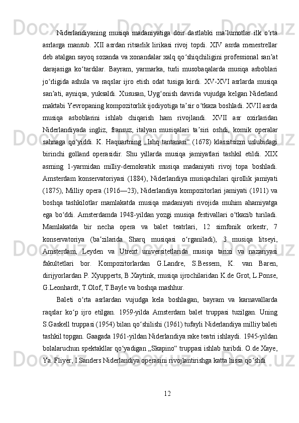 Niderlandiyaning   musiqa   madaniyatiga   doir   dastlabki   ma lumotlar   ilk   o rtaʼ ʻ
asrlarga   mansub.   XII   asrdan   ritsarlik   lirikasi   rivoj   topdi.   XIV   asrda   menestrellar
deb atalgan sayoq sozanda va xonandalar xalq qo shiqchiligini professional san at	
ʻ ʼ
darajasiga   ko tardilar.   Bayram,   yarmarka,   turli   musobaqalarda   musiqa   asboblari	
ʻ
jo rligida   ashula   va   raqslar   ijro   etish   odat   tusiga   kirdi.   XV-XVI   asrlarda   musiqa	
ʻ
san ati, ayniqsa, yuksaldi. Xususan,  Uyg onish davrida vujudga kelgan Niderland
ʼ ʻ
maktabi Yevropaning kompozitorlik ijodiyotiga ta sir o tkaza boshladi. XVII asrda	
ʼ ʻ
musiqa   asboblarini   ishlab   chiqarish   ham   rivojlandi.   XVII   asr   oxirlaridan
Niderlandiyada   ingliz,   fransuz,   italyan   musiqalari   ta siri   oshdi,   komik   operalar	
ʼ
sahnaga   qo yiddi.   K.   Haquartning   „Ishq   tantanasi“   (1678)   klassitsizm   uslubidagi	
ʻ
birinchi   golland   operasidir.   Shu   yillarda   musiqa   jamiyatlari   tashkil   etildi.   XIX
asrning   1-yarmidan   milliy-demokratik   musiqa   madaniyati   rivoj   topa   boshladi.
Amsterdam   konservatoriyasi   (1884),   Niderlandiya   musiqachilari   qirollik   jamiyati
(1875), Milliy opera (1916—23), Niderlandiya kompozitorlari  jamiyati  (1911)  va
boshqa   tashkilotlar   mamlakatda   musiqa   madaniyati   rivojida   muhim   ahamiyatga
ega   bo ddi.   Amsterdamda   1948-yildan   yozgi   musiqa   festivallari   o tkazib   turiladi.	
ʻ ʻ
Mamlakatda   bir   necha   opera   va   balet   teatrlari,   12   simfonik   orkestr,   7
konservatoriya   (ba zilarida   Sharq   musiqasi   o rganiladi),   3   musiqa   litseyi,	
ʼ ʻ
Amsterdam,   Leyden   va   Utrext   universitetlarida   musiqa   tarixi   va   nazariyasi
fakultetlari   bor.   Kompozitorlardan   G.Landre,   S.Bessem,   K.   van   Baren,
dirijyorlardan P. Xyupperts, B.Xaytink, musiqa ijrochilaridan K.de Grot, L.Ponse,
G.Leonhardt, T.Olof, T.Bayle va boshqa mashhur.
Baleti   o rta   asrlardan   vujudga   kela   boshlagan,   bayram   va   karnavallarda	
ʻ
raqslar   ko p   ijro   etilgan.   1959-yilda   Amsterdam   balet   truppasi   tuzilgan.   Uning	
ʻ
S.Gaskell truppasi (1954) bilan qo shilishi (1961) tufayli Niderlandiya milliy baleti	
ʻ
tashkil topgan. Gaagada 1961-yildan Niderlandiya rake teatri ishlaydi. 1945-yildan
bolalaruchun spektakllar qo yadigan „Skapino“ truppasi ishlab turibdi. O.de Xaye,	
ʻ
Ya. Fliyer, I.Sanders Niderlandiya operasini rivojlantirishga katta hissa qo shdi	
ʻ
12 