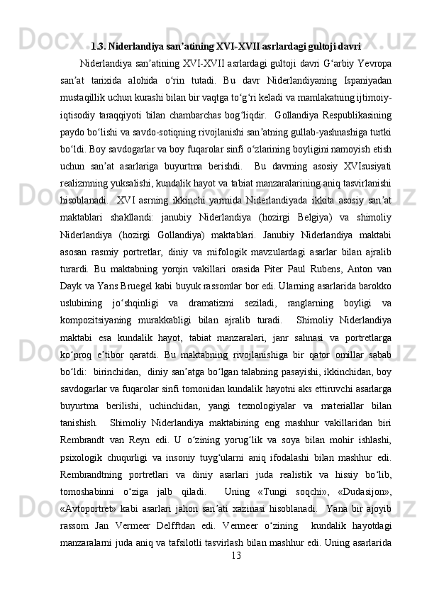 1.3. Niderlandiya san atining XVI-XVII asrlardagi gultoji davriʼ
Niderlandiya san atining XVI-XVII asrlardagi gultoji davri G arbiy Yevropa	
ʼ ʻ
san at   tarixida   alohida   o rin   tutadi.   Bu   davr   Niderlandiyaning   Ispaniyadan	
ʼ ʻ
mustaqillik uchun kurashi bilan bir vaqtga to g ri keladi va mamlakatning ijtimoiy-	
ʻ ʻ
iqtisodiy   taraqqiyoti   bilan   chambarchas   bog liqdir.     Gollandiya   Respublikasining
ʻ
paydo bo lishi va savdo-sotiqning rivojlanishi san atning gullab-yashnashiga turtki	
ʻ ʼ
bo ldi. Boy savdogarlar va boy fuqarolar sinfi o zlarining boyligini namoyish etish	
ʻ ʻ
uchun   san at   asarlariga   buyurtma   berishdi.     Bu   davrning   asosiy   XVIsusiyati	
ʼ
realizmning yuksalishi, kundalik hayot va tabiat manzaralarining aniq tasvirlanishi
hisoblanadi.     XVI   asrning   ikkinchi   yarmida   Niderlandiyada   ikkita   asosiy   san at	
ʼ
maktablari   shakllandi:   janubiy   Niderlandiya   (hozirgi   Belgiya)   va   shimoliy
Niderlandiya   (hozirgi   Gollandiya)   maktablari.   Janubiy   Niderlandiya   maktabi
asosan   rasmiy   portretlar,   diniy   va   mifologik   mavzulardagi   asarlar   bilan   ajralib
turardi.   Bu   maktabning   yorqin   vakillari   orasida   Piter   Paul   Rubens,   Anton   van
Dayk va Yans Bruegel kabi buyuk rassomlar bor edi. Ularning asarlarida barokko
uslubining   jo shqinligi   va   dramatizmi   seziladi,   ranglarning   boyligi   va	
ʻ
kompozitsiyaning   murakkabligi   bilan   ajralib   turadi.     Shimoliy   Niderlandiya
maktabi   esa   kundalik   hayot,   tabiat   manzaralari,   janr   sahnasi   va   portretlarga
ko proq   e tibor   qaratdi.   Bu   maktabning   rivojlanishiga   bir   qator   omillar   sabab	
ʻ ʼ
bo ldi:   birinchidan,   diniy san atga bo lgan talabning pasayishi, ikkinchidan, boy
ʻ ʼ ʻ
savdogarlar va fuqarolar sinfi tomonidan kundalik hayotni aks ettiruvchi asarlarga
buyurtma   berilishi,   uchinchidan,   yangi   texnologiyalar   va   materiallar   bilan
tanishish.     Shimoliy   Niderlandiya   maktabining   eng   mashhur   vakillaridan   biri
Rembrandt   van   Reyn   edi.   U   o zining   yorug lik   va   soya   bilan   mohir   ishlashi,	
ʻ ʻ
psixologik   chuqurligi   va   insoniy   tuyg ularni   aniq   ifodalashi   bilan   mashhur   edi.	
ʻ
Rembrandtning   portretlari   va   diniy   asarlari   juda   realistik   va   hissiy   bo lib,	
ʻ
tomoshabinni   o ziga   jalb   qiladi.     Uning   «Tungi   soqchi»,   «Dudasijon»,	
ʻ
«Avtoportret»   kabi   asarlari   jahon   san ati   xazinasi   hisoblanadi.     Yana   bir   ajoyib	
ʼ
rassom   Jan   Vermeer   Delfftdan   edi.   Vermeer   o zining     kundalik   hayotdagi	
ʻ
manzaralarni juda aniq va tafsilotli tasvirlash bilan mashhur edi. Uning asarlarida
13 