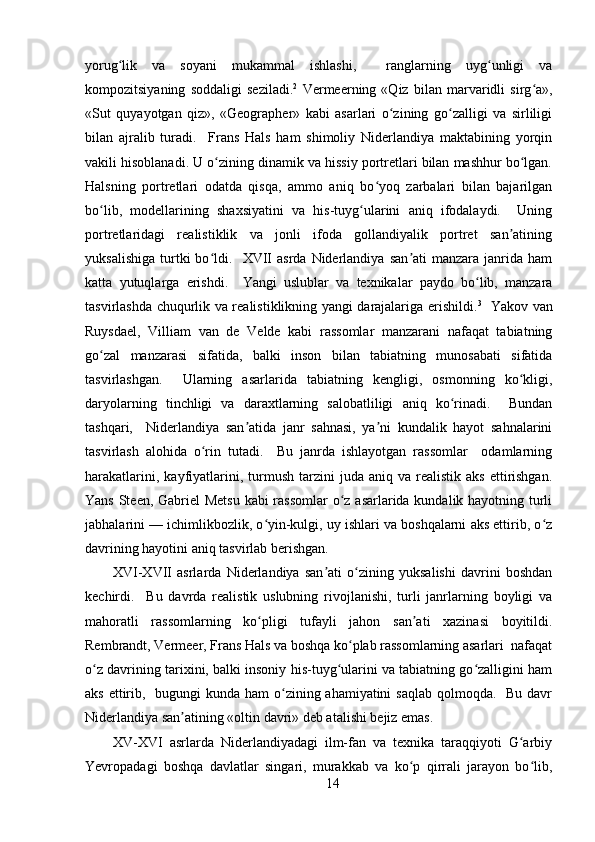 yorug lik   va   soyani   mukammal   ishlashi,     ranglarning   uyg unligi   vaʻ ʻ
kompozitsiyaning   soddaligi   seziladi. 2
  Vermeerning   «Qiz   bilan   marvaridli   sirg a»,	
ʻ
«Sut   quyayotgan   qiz»,   «Geographer»   kabi   asarlari   o zining   go zalligi   va   sirliligi	
ʻ ʻ
bilan   ajralib   turadi.     Frans   Hals   ham   shimoliy   Niderlandiya   maktabining   yorqin
vakili hisoblanadi. U o zining dinamik va hissiy portretlari bilan mashhur bo lgan.	
ʻ ʻ
Halsning   portretlari   odatda   qisqa,   ammo   aniq   bo yoq   zarbalari   bilan   bajarilgan	
ʻ
bo lib,   modellarining   shaxsiyatini   va   his-tuyg ularini   aniq   ifodalaydi.     Uning	
ʻ ʻ
portretlaridagi   realistiklik   va   jonli   ifoda   gollandiyalik   portret   san atining	
ʼ
yuksalishiga   turtki   bo ldi.    XVII   asrda   Niderlandiya   san ati   manzara  janrida  ham	
ʻ ʼ
katta   yutuqlarga   erishdi.     Yangi   uslublar   va   texnikalar   paydo   bo lib,   manzara	
ʻ
tasvirlashda chuqurlik va realistiklikning yangi darajalariga erishildi. 3
   Yakov van
Ruysdael,   Villiam   van   de   Velde   kabi   rassomlar   manzarani   nafaqat   tabiatning
go zal   manzarasi   sifatida,   balki   inson   bilan   tabiatning   munosabati   sifatida	
ʻ
tasvirlashgan.     Ularning   asarlarida   tabiatning   kengligi,   osmonning   ko kligi,	
ʻ
daryolarning   tinchligi   va   daraxtlarning   salobatliligi   aniq   ko rinadi.     Bundan	
ʻ
tashqari,     Niderlandiya   san atida   janr   sahnasi,   ya ni   kundalik   hayot   sahnalarini	
ʼ ʼ
tasvirlash   alohida   o rin   tutadi.     Bu   janrda   ishlayotgan   rassomlar     odamlarning	
ʻ
harakatlarini,  kayfiyatlarini,  turmush  tarzini  juda  aniq  va  realistik   aks  ettirishgan.
Yans Steen, Gabriel  Metsu  kabi rassomlar  o z asarlarida kundalik hayotning turli	
ʻ
jabhalarini — ichimlikbozlik, o yin-kulgi, uy ishlari va boshqalarni aks ettirib, o z	
ʻ ʻ
davrining hayotini aniq tasvirlab berishgan.
XVI-XVII   asrlarda   Niderlandiya   san ati   o zining   yuksalishi   davrini   boshdan	
ʼ ʻ
kechirdi.     Bu   davrda   realistik   uslubning   rivojlanishi,   turli   janrlarning   boyligi   va
mahoratli   rassomlarning   ko pligi   tufayli   jahon   san ati   xazinasi   boyitildi.	
ʻ ʼ
Rembrandt, Vermeer, Frans Hals va boshqa ko plab rassomlarning asarlari  nafaqat	
ʻ
o z davrining tarixini, balki insoniy his-tuyg ularini va tabiatning go zalligini ham	
ʻ ʻ ʻ
aks ettirib,   bugungi  kunda ham  o zining ahamiyatini  saqlab qolmoqda.   Bu davr	
ʻ
Niderlandiya san atining «oltin davri» deb atalishi bejiz emas.	
ʼ
XV-XVI   asrlarda   Niderlandiyadagi   ilm-fan   va   texnika   taraqqiyoti   G arbiy	
ʻ
Yevropadagi   boshqa   davlatlar   singari,   murakkab   va   ko p   qirrali   jarayon   bo lib,	
ʻ ʻ
14
