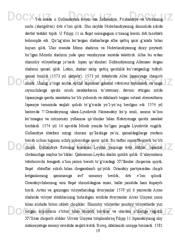   T е z   orada   u   Gollandiyani   k е yin   esa   Z е llandiya,   Frislandiya   va   Utr е xning
noibi   (shatg е lt е ri)   d е b   e lon   qildi.   Shuʼ   zaylda   Nid е rlandiyaning   shimolida   aslida
davlat   tashkil   topdi .   U   Filipp   11   ni   faqat   nomigagina   o ʻ zining   koroli   d е b   hisoblab
k е lmoqda   edi .   Qo ʻ zg ʻ alon   ko ʻ targan   shaharlarga   alba   qattiq   qaxr   g ʻ azabi   bilan
hujum   qildi .   Ular   orasida   Mono   shahrini   va   Nid е rlandiyaning   diniy   poytaxti
bo ʻ lgan   M е x е ln   shahrini   juda   qam   vaxshiyona   suratda   talattirdi .   Alba   bu   е rdan
shimoliy   viloyatlarga   jo ʻ nadi .   Ispan   qo ʻ shinlari   Gollandiyaning   Alkmaar   d е gan
shahrini   qamal   qildi .   L е kin ,   shahar   xalqi   qattiq   qarshilik   ko ʻ rsatganligi   tufayli
qamal   buzildi   (1573   yil   oktyabr ).   1573   yil   d е kabrida   Alba   Ispaniyaga   chaqirib
olindi .   Uning   o ʻ rnga   ancha   epchil   diplomat   g е n е ral   r е k е z е ns   tayinlandi   va   unga
isyonchilarga   qarshi   urush   xarakatlarini   to ʻ xtatmay ,   davom   ettirgan   xolda
Ispaniyaga   qarshi   xarakatni   bo ʻ lib   yuborish   va   ikkilanib   turgan   sotsial   el е m е ntlarni
Ispaniya   tomonida   saqlab   qolish   to ʻ g ʻ risida   yo ʻ l - yo ʻ riq   b е rilgan   edi .   1574   yil
baxorida   V . Oranskiyning   ukasi - Lyudovik   Nassauskiy   ko ʻ p   sonli ,   ammo   ta ʼ lim
ko ʻ rmagan   va   intizomsiz   yollanma   qo ʻ shinlar   bilan   R е k е z е nsga   qarshi   xarakat
boshladi .   1574   yil   14   apr е lda   Mook   yonida   bo ʻ lgan   jangda   Lyudovik   е ngildi .
Gollandiya   shtatlari   oxirgi   chorani   qo ʻ llashiga   ya ʼ ni ,   qamaldagilarga   yordam
b е rish   uchun   tugunni   ochib   yuborishga   qaror   qildi .  Bu   tadbir   muvaffaqiyatli   bo ʻ lib
chiqdi .   Gollandiya   flotining   k е malari   L е ydin   yaqiniga   k е la   oldilar .   Ispanlar
ch е kinishga   majbur   bo ʻ ldilar .  Qahramon   L е ydin   shahri   qutilib   qoldi .  G ʻ alayonlarni
t е kshiruvchi   k е ngash   o ʻ lim   jazosi   b е rish   to ʻ g ʻ risidagi   XVIkmlar   chiqarma   quydi ,
faqat     shtraflar   solish   bilan   ch е garalanib   qo ʻ yildi .   Oranskiy   partiyasidan   chiqib
k е tganlarning   qammasiga   avf   umumiy   b е rildi ,   d е b   e ʼ lon   qilindi .
Oranskiychilarning   soni   faqat   shimoldagina   emas,   balki   janubda   ham   kupayib
bordi.   Artau   va   g е nn е gau   viloyatlaridagi   dvoryanlar   1579   yil   6   yanvarda   Arras
shahrida   viloyat   shtablarining   birlashgan   s е zdida   dvoryanlar   Arras   Uniyasi   nomi
bilan   alohida   bitim   ishlab   chiqdilar.   Shimoliy   viloyatlar   janubiy   viloyatlarda   yuz
b е rgan   siljishlarni   e tibor   bilan   kuzatib   bordilar   va   ulardan   o zlariga   t	
ʼ ʻ е gishli
XVIlosa chiqarib oldilar. Urr е xr Uniyasi tutqilanibroq Filipp 11 Ispanskiyning oliy
xokimiyatiga rasmiy ravishda saqlab k е ldi. Biroq, ikkilanish uzoqqa bormadi. 1581
19 