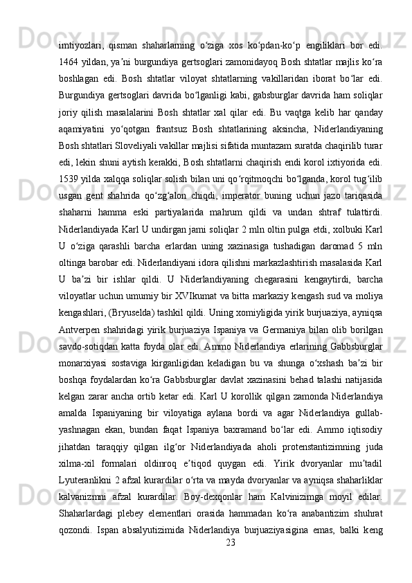 imtiyozlari,   qisman   shaharlarning   o ziga   xos   ko pdan-ko p  ʻ ʻ ʻ е ngiliklari   bor   edi.
1464 yildan, ya ni burgundiya g	
ʼ е rtsoglari zamonidayoq Bosh shtatlar majlis ko ra	ʻ
boshlagan   edi.   Bosh   shtatlar   viloyat   shtatlarning   vakillaridan   iborat   bo lar   edi.	
ʻ
Burgundiya g е rtsoglari davrida bo lganligi kabi, gabsburglar davrida ham soliqlar	
ʻ
joriy   qilish   masalalarini   Bosh   shtatlar   xal   qilar   edi.   Bu   vaqtga   k е lib   har   qanday
aqamiyatini   yo qotgan   frantsuz   Bosh   shtatlarining   aksincha,   Nid	
ʻ е rlandiyaning
Bosh shtatlari Slov е liyali vakillar majlisi sifatida muntazam suratda chaqirilib turar
edi, l е kin shuni aytish k е rakki, Bosh shtatlarni chaqirish endi korol ixtiyorida edi.
1539 yilda xalqqa soliqlar solish bilan uni qo rqitmoqchi bo lganda, korol tug ilib	
ʻ ʻ ʻ
usgan   g е nt   shahrida   qo zg alon   chiqdi,   imp	
ʻ ʻ е rator   buning   uchun   jazo   tariqasida
shaharni   hamma   eski   partiyalarida   mahrum   qildi   va   undan   shtraf   tulattirdi.
Nid е rlandiyada Karl U undirgan jami soliqlar 2 mln oltin pulga   е tdi, xolbuki Karl
U   o ziga   qarashli   barcha  	
ʻ е rlardan   uning   xazinasiga   tushadigan   daromad   5   mln
oltinga barobar edi. Nid е rlandiyani idora qilishni markazlashtirish masalasida Karl
U   ba zi   bir   ishlar   qildi.   U   Nid
ʼ е rlandiyaning   ch е garasini   k е ngaytirdi,   barcha
viloyatlar uchun umumiy bir XVIkumat va bitta markaziy k е ngash sud va moliya
k е ngashlari, (Bryus е lda) tashkil qildi. Uning xomiyligida yirik burjuaziya, ayniqsa
Antv е rp е n  shahridagi   yirik   burjuaziya   Ispaniya   va   G е rmaniya   bilan   olib   borilgan
savdo-sotiqdan katta foyda olar edi. Ammo Nid е rlandiya   е rlarining Gabbsburglar
monarxiyasi   sostaviga   kirganligidan   k е ladigan   bu   va   shunga   o xshash   ba zi   bir	
ʻ ʼ
boshqa   foydalardan   ko ra   Gabbsburglar   davlat   xazinasini   b	
ʻ е had   talashi   natijasida
k е lgan   zarar   ancha   ortib   k е tar   edi.   Karl   U   korollik   qilgan   zamonda   Nid е rlandiya
amalda   Ispaniyaning   bir   viloyatiga   aylana   bordi   va   agar   Nid е rlandiya   gullab-
yashnagan   ekan,   bundan   faqat   Ispaniya   baxramand   bo lar   edi.   Ammo   iqtisodiy	
ʻ
jihatdan   taraqqiy   qilgan   ilg or   Nid	
ʻ е rlandiyada   aholi   prot е nstantizimning   juda
xilma-xil   formalari   oldinroq   e tiqod   quygan   edi.   Yirik   dvoryanlar   mu tadil	
ʼ ʼ
Lyut е ranlikni 2 afzal kurardilar o rta va mayda dvoryanlar va ayniqsa shaharliklar
ʻ
kalvanizmni   afzal   kurardilar.   Boy-d е xqonlar   ham   Kalvinizimga   moyil   edilar.
Shaharlardagi   pl е b е y   el е m е ntlari   orasida   hammadan   ko ra   anabantizim   shuhrat	
ʻ
qozondi.   Ispan   absalyutizimida   Nid е rlandiya   burjuaziyasigina   emas,   balki   k е ng
23 