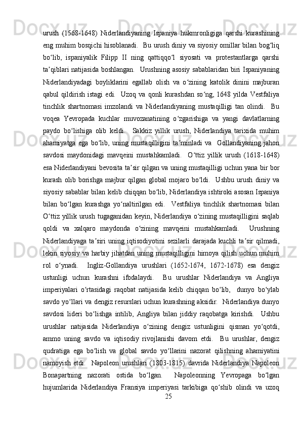 urush   (1568-1648)   Niderlandiyaning   Ispaniya   hukmronligiga   qarshi   kurashining
eng muhim bosqichi hisoblanadi.   Bu urush diniy va siyosiy omillar bilan bog liqʻ
bo lib,   ispaniyalik   Filipp   II   ning   qattiqqo l   siyosati   va   protestantlarga   qarshi	
ʻ ʻ
ta qiblari natijasida  boshlangan.   Urushning asosiy  sabablaridan biri  Ispaniyaning
ʼ
Niderlandiyadagi   boyliklarini   egallab   olish   va   o zining   katolik   dinini   majburan	
ʻ
qabul   qildirish   istagi   edi.    Uzoq  va   qonli   kurashdan   so ng,   1648  yilda   Vestfaliya	
ʻ
tinchlik   shartnomasi   imzolandi   va   Niderlandiyaning   mustaqilligi   tan   olindi.     Bu
voqea   Yevropada   kuchlar   muvozanatining   o zgarishiga   va   yangi   davlatlarning	
ʻ
paydo   bo lishiga   olib   keldi.     Sakkiz   yillik   urush,   Niderlandiya   tarixida   muhim	
ʻ
ahamiyatga   ega   bo lib,   uning   mustaqilligini   ta minladi   va     Gollandiyaning   jahon	
ʻ ʼ
savdosi   maydonidagi   mavqeini   mustahkamladi.     O ttiz   yillik   urush   (1618-1648)	
ʻ
esa Niderlandiyani bevosita ta sir qilgan va uning mustaqilligi uchun yana bir bor	
ʼ
kurash   olib   borishga   majbur   qilgan   global   mojaro   bo ldi.     Ushbu   urush   diniy   va	
ʻ
siyosiy sabablar bilan kelib chiqqan bo lib, Niderlandiya ishtiroki asosan Ispaniya	
ʻ
bilan   bo lgan   kurashga   yo naltirilgan   edi.     Vestfaliya   tinchlik   shartnomasi   bilan	
ʻ ʻ
O ttiz yillik urush tugaganidan keyin, Niderlandiya o zining mustaqilligini  saqlab	
ʻ ʻ
qoldi   va   xalqaro   maydonda   o zining   mavqeini   mustahkamladi.     Urushning	
ʻ
Niderlandiyaga   ta siri   uning   iqtisodiyotini   sezilarli   darajada   kuchli   ta sir   qilmadi,	
ʼ ʼ
lekin siyosiy  va harbiy jihatdan  uning mustaqilligini  himoya qilish  uchun muhim
rol   o ynadi.     Ingliz-Gollandiya   urushlari   (1652-1674,   1672-1678)   esa   dengiz	
ʻ
ustunligi   uchun   kurashni   ifodalaydi.     Bu   urushlar   Niderlandiya   va   Angliya
imperiyalari   o rtasidagi   raqobat   natijasida   kelib   chiqqan   bo lib,     dunyo   bo ylab	
ʻ ʻ ʻ
savdo yo llari va dengiz resurslari uchun kurashning aksidir.   Niderlandiya dunyo	
ʻ
savdosi   lideri   bo lishga   intilib,   Angliya   bilan   jiddiy   raqobatga   kirishdi.     Ushbu	
ʻ
urushlar   natijasida   Niderlandiya   o zining   dengiz   ustunligini   qisman   yo qotdi,	
ʻ ʻ
ammo   uning   savdo   va   iqtisodiy   rivojlanishi   davom   etdi.     Bu   urushlar,   dengiz
qudratiga   ega   bo lish   va   global   savdo   yo llarini   nazorat   qilishning   ahamiyatini	
ʻ ʻ
namoyish   etdi.     Napoleon   urushlari   (1803-1815)   davrida   Niderlandiya   Napoleon
Bonapartning   nazorati   ostida   bo lgan.     Napoleonning   Yevropaga   bo lgan	
ʻ ʻ
hujumlarida   Niderlandiya   Fransiya   imperiyasi   tarkibiga   qo shib   olindi   va   uzoq	
ʻ
25 