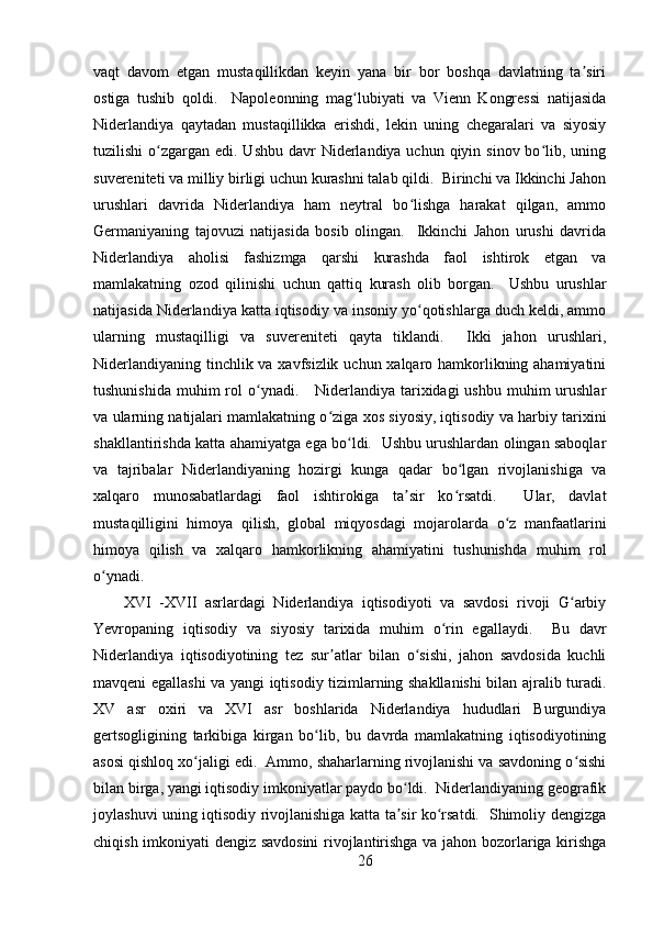 vaqt   davom   etgan   mustaqillikdan   keyin   yana   bir   bor   boshqa   davlatning   ta siriʼ
ostiga   tushib   qoldi.     Napoleonning   mag lubiyati   va   Vienn   Kongressi   natijasida	
ʻ
Niderlandiya   qaytadan   mustaqillikka   erishdi,   lekin   uning   chegaralari   va   siyosiy
tuzilishi  o zgargan edi. Ushbu davr  Niderlandiya uchun qiyin sinov bo lib, uning	
ʻ ʻ
suvereniteti va milliy birligi uchun kurashni talab qildi.  Birinchi va Ikkinchi Jahon
urushlari   davrida   Niderlandiya   ham   neytral   bo lishga   harakat   qilgan,   ammo	
ʻ
Germaniyaning   tajovuzi   natijasida   bosib   olingan.     Ikkinchi   Jahon   urushi   davrida
Niderlandiya   aholisi   fashizmga   qarshi   kurashda   faol   ishtirok   etgan   va
mamlakatning   ozod   qilinishi   uchun   qattiq   kurash   olib   borgan.     Ushbu   urushlar
natijasida Niderlandiya katta iqtisodiy va insoniy yo qotishlarga duch keldi, ammo
ʻ
ularning   mustaqilligi   va   suvereniteti   qayta   tiklandi.     Ikki   jahon   urushlari,
Niderlandiyaning tinchlik va xavfsizlik uchun xalqaro hamkorlikning ahamiyatini
tushunishida  muhim  rol  o ynadi.      Niderlandiya  tarixidagi  ushbu  muhim  urushlar	
ʻ
va ularning natijalari mamlakatning o ziga xos siyosiy, iqtisodiy va harbiy tarixini	
ʻ
shakllantirishda katta ahamiyatga ega bo ldi.   Ushbu urushlardan olingan saboqlar	
ʻ
va   tajribalar   Niderlandiyaning   hozirgi   kunga   qadar   bo lgan   rivojlanishiga   va	
ʻ
xalqaro   munosabatlardagi   faol   ishtirokiga   ta sir   ko rsatdi.     Ular,   davlat	
ʼ ʻ
mustaqilligini   himoya   qilish,   global   miqyosdagi   mojarolarda   o z   manfaatlarini	
ʻ
himoya   qilish   va   xalqaro   hamkorlikning   ahamiyatini   tushunishda   muhim   rol
o ynadi.	
ʻ
XVI   -XVII   asrlardagi   Niderlandiya   iqtisodiyoti   va   savdosi   rivoji   G arbiy	
ʻ
Yevropaning   iqtisodiy   va   siyosiy   tarixida   muhim   o rin   egallaydi.     Bu   davr	
ʻ
Niderlandiya   iqtisodiyotining   tez   sur atlar   bilan   o sishi,   jahon   savdosida   kuchli	
ʼ ʻ
mavqeni egallashi va yangi iqtisodiy tizimlarning shakllanishi bilan ajralib turadi.
XV   asr   oxiri   va   XVI   asr   boshlarida   Niderlandiya   hududlari   Burgundiya
gertsogligining   tarkibiga   kirgan   bo lib,   bu   davrda   mamlakatning   iqtisodiyotining	
ʻ
asosi qishloq xo jaligi edi.  Ammo, shaharlarning rivojlanishi va savdoning o sishi	
ʻ ʻ
bilan birga, yangi iqtisodiy imkoniyatlar paydo bo ldi.  Niderlandiyaning geografik	
ʻ
joylashuvi uning iqtisodiy rivojlanishiga katta ta sir ko rsatdi.   Shimoliy dengizga
ʼ ʻ
chiqish imkoniyati dengiz savdosini  rivojlantirishga va jahon bozorlariga kirishga
26 