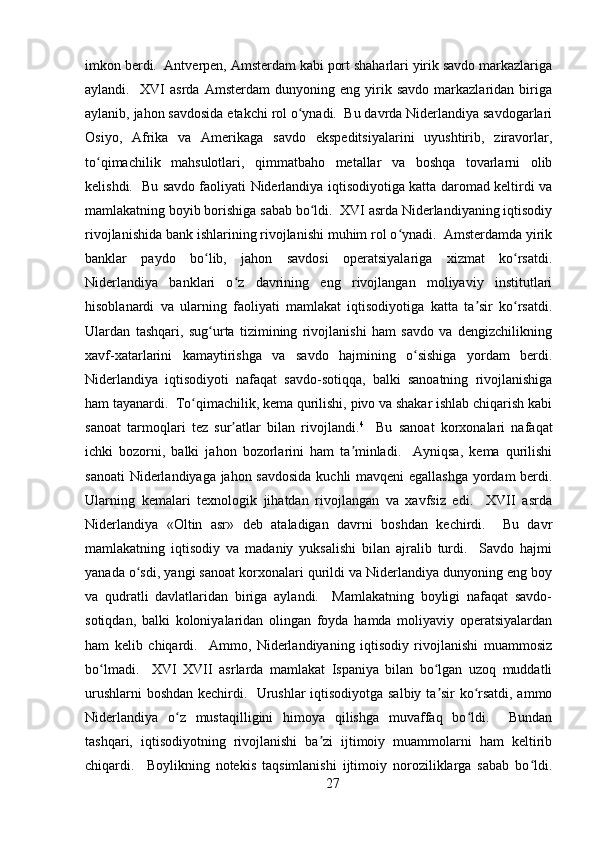 imkon berdi.  Antverpen, Amsterdam kabi port shaharlari yirik savdo markazlariga
aylandi.     XVI   asrda   Amsterdam   dunyoning   eng   yirik   savdo   markazlaridan   biriga
aylanib, jahon savdosida etakchi rol o ynadi.  Bu davrda Niderlandiya savdogarlariʻ
Osiyo,   Afrika   va   Amerikaga   savdo   ekspeditsiyalarini   uyushtirib,   ziravorlar,
to qimachilik   mahsulotlari,   qimmatbaho   metallar   va   boshqa   tovarlarni   olib	
ʻ
kelishdi.   Bu savdo faoliyati Niderlandiya iqtisodiyotiga katta daromad keltirdi va
mamlakatning boyib borishiga sabab bo ldi.  XVI asrda Niderlandiyaning iqtisodiy	
ʻ
rivojlanishida bank ishlarining rivojlanishi muhim rol o ynadi.  Amsterdamda yirik	
ʻ
banklar   paydo   bo lib,   jahon   savdosi   operatsiyalariga   xizmat   ko rsatdi.	
ʻ ʻ
Niderlandiya   banklari   o z   davrining   eng   rivojlangan   moliyaviy   institutlari	
ʻ
hisoblanardi   va   ularning   faoliyati   mamlakat   iqtisodiyotiga   katta   ta sir   ko rsatdi.	
ʼ ʻ
Ulardan   tashqari,   sug urta   tizimining   rivojlanishi   ham   savdo   va   dengizchilikning	
ʻ
xavf-xatarlarini   kamaytirishga   va   savdo   hajmining   o sishiga   yordam   berdi.	
ʻ
Niderlandiya   iqtisodiyoti   nafaqat   savdo-sotiqqa,   balki   sanoatning   rivojlanishiga
ham tayanardi.  To qimachilik, kema qurilishi, pivo va shakar ishlab chiqarish kabi	
ʻ
sanoat   tarmoqlari   tez   sur atlar   bilan   rivojlandi.	
ʼ 4
    Bu   sanoat   korxonalari   nafaqat
ichki   bozorni,   balki   jahon   bozorlarini   ham   ta minladi.     Ayniqsa,   kema   qurilishi	
ʼ
sanoati Niderlandiyaga jahon savdosida kuchli mavqeni  egallashga yordam berdi.
Ularning   kemalari   texnologik   jihatdan   rivojlangan   va   xavfsiz   edi.     XVII   asrda
Niderlandiya   «Oltin   asr»   deb   ataladigan   davrni   boshdan   kechirdi.     Bu   davr
mamlakatning   iqtisodiy   va   madaniy   yuksalishi   bilan   ajralib   turdi.     Savdo   hajmi
yanada o sdi, yangi sanoat korxonalari qurildi va Niderlandiya dunyoning eng boy	
ʻ
va   qudratli   davlatlaridan   biriga   aylandi.     Mamlakatning   boyligi   nafaqat   savdo-
sotiqdan,   balki   koloniyalaridan   olingan   foyda   hamda   moliyaviy   operatsiyalardan
ham   kelib   chiqardi.     Ammo,   Niderlandiyaning   iqtisodiy   rivojlanishi   muammosiz
bo lmadi.     XVI   XVII   asrlarda   mamlakat   Ispaniya   bilan   bo lgan   uzoq   muddatli	
ʻ ʻ
urushlarni boshdan kechirdi.   Urushlar iqtisodiyotga salbiy ta sir ko rsatdi, ammo	
ʼ ʻ
Niderlandiya   o z   mustaqilligini   himoya   qilishga   muvaffaq   bo ldi.     Bundan	
ʻ ʻ
tashqari,   iqtisodiyotning   rivojlanishi   ba zi   ijtimoiy   muammolarni   ham   keltirib	
ʼ
chiqardi.     Boylikning   notekis   taqsimlanishi   ijtimoiy   noroziliklarga   sabab   bo ldi.	
ʻ
27 