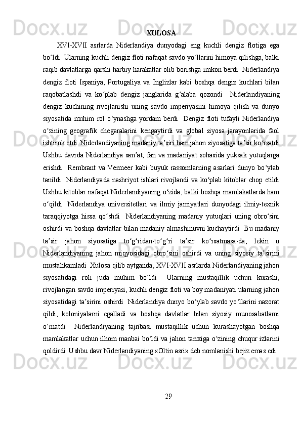 XULOSA
XVI-XVII   asrlarda   Niderlandiya   dunyodagi   eng   kuchli   dengiz   flotiga   ega
bo ldi  Ularning kuchli dengiz floti nafaqat savdo yo llarini himoya qilishga, balkiʻ ʻ
raqib davlatlarga qarshi harbiy harakatlar olib borishga imkon berdi   Niderlandiya
dengiz   floti   Ispaniya,   Portugaliya   va   Inglizlar   kabi   boshqa   dengiz   kuchlari   bilan
raqobatlashdi   va   ko plab   dengiz   janglarida   g alaba   qozondi     Niderlandiyaning	
ʻ ʻ
dengiz   kuchining   rivojlanishi   uning   savdo   imperiyasini   himoya   qilish   va   dunyo
siyosatida   muhim   rol   o ynashga   yordam   berdi     Dengiz   floti   tufayli   Niderlandiya	
ʻ
o zining   geografik   chegaralarini   kengaytirdi   va   global   siyosa   jarayonlarida   faol	
ʻ
ishtirok etdi  Niderlandiyaning madaniy ta siri ham jahon siyosatiga ta sir ko rsatdi	
ʼ ʼ ʻ
Ushbu   davrda   Niderlandiya   san at,   fan   va   madaniyat   sohasida   yuksak   yutuqlarga	
ʼ
erishdi     Rembrant   va   Vermeer   kabi   buyuk   rassomlarning   asarlari   dunyo   bo ylab	
ʻ
tanildi   Niderlandiyada nashriyot  ishlari rivojlandi va ko plab kitoblar chop etildi	
ʻ
Ushbu kitoblar nafaqat Niderlandiyaning o zida, balki boshqa mamlakatlarda ham	
ʻ
o qildi     Niderlandiya   universitetlari   va   ilmiy   jamiyatlari   dunyodagi   ilmiy-texnik	
ʻ
taraqqiyotga   hissa   qo shdi     Niderlandiyaning   madaniy   yutuqlari   uning   obro sini	
ʻ ʻ
oshirdi va boshqa davlatlar bilan madaniy almashinuvni kuchaytirdi   Bu madaniy
ta sir   jahon   siyosatiga   to g ridan-to g ri   ta sir   ko rsatmasa-da,   lekin   u	
ʼ ʻ ʻ ʻ ʻ ʼ ʻ
Niderlandiyaning   jahon   miqyosidagi   obro sini   oshirdi   va   uning   siyosiy   ta sirini	
ʻ ʼ
mustahkamladi  Xulosa qilib aytganda, XVI-XVII asrlarda Niderlandiyaning jahon
siyosatidagi   roli   juda   muhim   bo ldi     Ularning   mustaqillik   uchun   kurashi,	
ʻ
rivojlangan savdo imperiyasi, kuchli dengiz floti va boy madaniyati ularning jahon
siyosatidagi ta sirini oshirdi   Niderlandiya dunyo bo ylab savdo yo llarini nazorat	
ʼ ʻ ʻ
qildi,   koloniyalarni   egalladi   va   boshqa   davlatlar   bilan   siyosiy   munosabatlarni
o rnatdi     Niderlandiyaning   tajribasi   mustaqillik   uchun   kurashayotgan   boshqa	
ʻ
mamlakatlar uchun ilhom manbai bo ldi va jahon tarixiga o zining chuqur izlarini	
ʻ ʻ
qoldirdi  Ushbu davr Niderlandiyaning «Oltin asri» deb nomlanishi bejiz emas edi.
29 