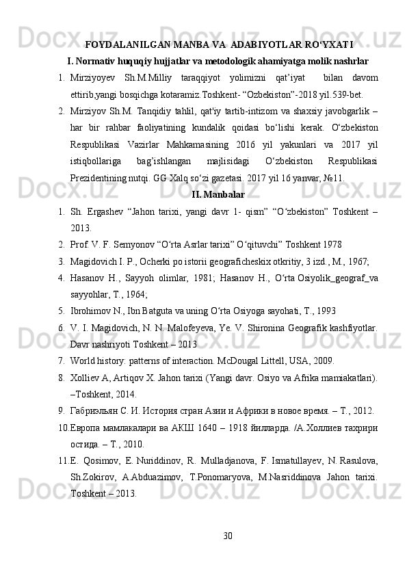   FOYDALANILGAN MANBA VA  ADABIYOTLAR RO‘YXATI
I. Nоrmativ huquqiy hujjatlar va metоdоlоgik ahamiyatga mоlik nashrlar
1. Mirziyoyev   Sh . M . Milliy   taraqqiyot   yolimizni   qat ’ iyat     bilan   davom
ettirib , yangi bosqichga   kotaramiz . Toshkent - “ Ozbekiston ”-2018  yil .539- bet .
2. Mirziyov   Sh.M.   Tanqidiy   tahlil,   qat'iy   tartib-intizom   va   shaxsiy   javobgarlik   –
har   bir   rahbar   faoliyatining   kundalik   qoidasi   bo‘lishi   kеrak.   O‘zbеkiston
Rеspublikasi   Vazirlar   Mahkamasining   2016   yil   yakunlari   va   2017   yil
istiqbollariga   bag’ishlangan   majlisidagi   O‘zbеkiston   Rеspublikasi
Prеzidеntining nutqi. GG Xalq so‘zi gazеtasi. 2017 yil 16 yanvar, №11.
II. Manbalar
1. Sh.   Ergashev   “Jahon   tarixi,   yangi   davr   1-   qism”   “O zbekiston”   Toshkent   –ʻ
2013.
2. Prof. V. F. Semyonov “O rta Asrlar tarixi” O qituvchi” Toshkent 1978	
ʻ ʻ
3. Magidovich I. P., Ocherki po istorii geograficheskix otkritiy, 3 izd., M., 1967;
4. Hasanov   H.,   Sayyoh   olimlar,   1981;   Hasanov   H.,   O rta	
ʻ   Osiyolik   geograf   va
sayyohlar , T., 1964;
5. Ibrohimov N., Ibn Batguta va uning O rta Osiyoga sayohati, T., 1993	
ʻ
6. V. I. Magidovich, N. N. Malofeyeva, Ye. V. Shironina Geografik kashfiyotlar.
Davr nashriyoti Toshkent – 2013
7. World history: patterns of interaction. McDougal Littell, USA, 2009.
8. Xolliev A, Artiqov X. Jahon tarixi (Yangi davr. Osiyo va Afrika mamiakatlari).
–Toshkent, 2014.
9. Габриэльян С. И. История стран Азии и Африки в новое время. – Т., 2012.
10. Европа мамлакалари ва АКШ 1640 – 1918 йилларда. /А.Холлиев тахрири
остида. – Т., 2010.
11. E.   Qosimov,   E.   Nuriddinov ,   R.   Mulladjanova,   F.   Ismatullayev ,   N.   Rasulova ,
Sh.Zokirov,   A.Abduazimov,   T.Ponomaryova,   M.Nasriddinova   Jahon   tarixi.
Toshkent – 2013.
30 
