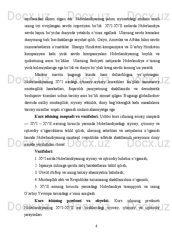 tajribasidan   ilhom   olgan   edi     Niderlandiyaning   jahon   siyosatidagi   muhim   omili
uning   tez   rivojlangan   savdo   imperiyasi   bo ldi     XVI-XVII   asrlarda   Niderlandiyaʻ
savdo hajmi bo yicha dunyoda yetakchi o rinni egalladi   Ularning savdo kemalari	
ʻ ʻ
dunyoning turli burchaklariga sayohat qilib, Osiyo, Amerika va Afrika bilan savdo
munosabatlarini o rnatdilar   Sharqiy Hindiston kompaniyasi va G arbiy Hindiston	
ʻ ʻ
kompaniyasi   kabi   yirik   savdo   kompaniyalari   Niderlandiyaning   boylik   va
qudratining   asosi   bo ldilar     Ularning   faoliyati   natijasida   Niderlandiya   o zining	
ʻ ʻ
yirik koloniyalariga ega bo ldi va dunyo bo ylab keng savdo tarmog ini yaratdi.	
ʻ ʻ ʻ
Mazkur   mavzu   bugungi   kunda   ham   dolzarbligini   yo qotmagan.	
ʻ
Niderlandiyaning   XVI   asrdagi   ijtimoiy-siyosiy   kurashlari   ko plab   zamonaviy	
ʻ
mustaqillik   harakatlari,   fuqarolik   jamiyatining   shakllanishi   va   demokratik
boshqaruv tizimlari uchun tarixiy asos bo lib xizmat qilgan. Bugungi globallashuv	
ʻ
davrida   milliy   mustaqillik,   siyosiy   erkinlik,   diniy   bag rikenglik   kabi   masalalarni	
ʻ
tarixiy misollar orqali o rganish muhim ahamiyatga ega.	
ʻ
Kurs ishining maqsadi  va vazifalari.   Ushbu kurs ishining asosiy maqsadi
—   XVI   –   XVII   asrning   birinchi   yarmida   Niderlandiyadagi   siyosiy,   ijtimoiy   va
iqtisodiy   o zgarishlarni   tahlil   qilish,   ularning   sabablari   va   natijalarini   o rganish	
ʻ ʻ
hamda   Niderlandiyaning   mustaqil   respublika   sifatida   shakllanish   jarayonini   ilmiy
asosda yoritishdan iborat.
Vazifalari:  
1. XVI asrda Niderlandiyaning siyosiy va iqtisodiy holatini o rganish;	
ʻ
2. Ispaniya zulmiga qarshi xalq harakatlarini tahlil qilish;
3. Utrext ittifoqi va uning tarixiy ahamiyatini baholash;
4. Mustaqillik akti va Respublika tuzumining shakllanishini o rganish;
ʻ
5.   XVII   asrning   birinchi   yarmidagi   Niderlandiya   taraqqiyoti   va   uning
G arbiy Yevropa tarixidagi o rnini aniqlash.	
ʻ ʻ
Kurs   ishining   predmei   va   obyekti.   Kurs   ishining   predmeti
Niderlandiyaning   XVI–XVII   asr   boshlaridagi   siyosiy,   ijtimoiy   va   iqtisodiy
jarayonlari.
4 