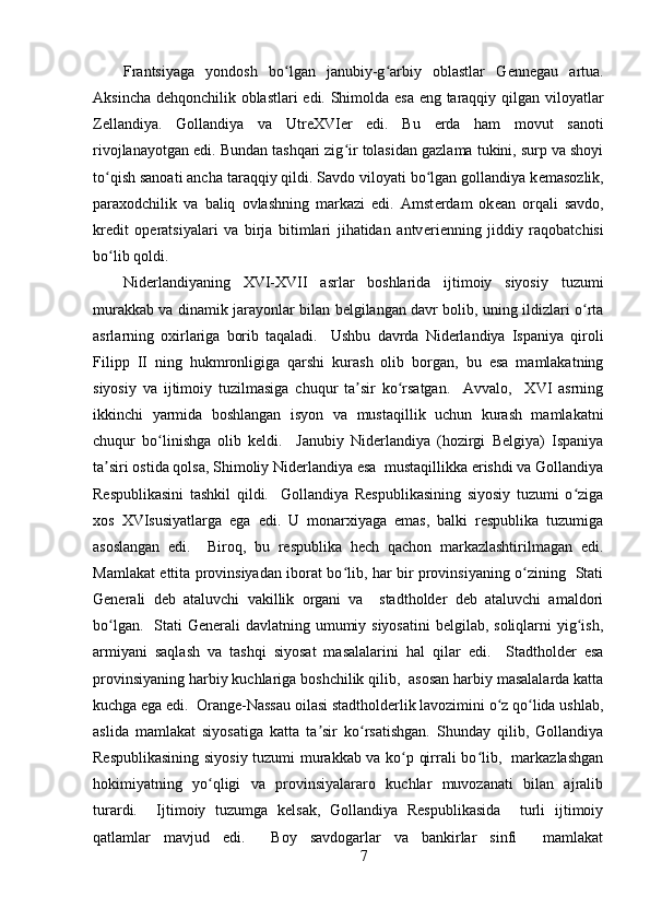 Frantsiyaga   yondosh   bo lgan   janubiy-g arbiy   oblastlar   Gʻ ʻ е nn е gau   artua.
Aksincha d е hqonchilik oblastlari edi. Shimolda esa eng taraqqiy qilgan viloyatlar
Z е llandiya.   Gollandiya   va   Utr е XVI е r   edi.   Bu   е rda   ham   movut   sanoti
rivojlanayotgan edi. Bundan tashqari zig ir tolasidan gazlama tukini, surp va shoyi	
ʻ
to qish sanoati ancha taraqqiy qildi. Savdo viloyati bo lgan gollandiya k	
ʻ ʻ е masozlik,
paraxodchilik   va   baliq   ovlashning   markazi   edi.   Amst е rdam   ok е an   orqali   savdo,
kr е dit   op е ratsiyalari   va   birja   bitimlari   jihatidan   antv е ri е nning   jiddiy   raqobatchisi
bo lib qoldi.
ʻ
Niderlandiyaning   XVI-XVII   asrlar   boshlarida   ijtimoiy   siyosiy   tuzumi
murakkab va dinamik jarayonlar bilan belgilangan davr bolib, uning ildizlari o rta	
ʻ
asrlarning   oxirlariga   borib   taqaladi.     Ushbu   davrda   Niderlandiya   Ispaniya   qiroli
Filipp   II   ning   hukmronligiga   qarshi   kurash   olib   borgan,   bu   esa   mamlakatning
siyosiy   va   ijtimoiy   tuzilmasiga   chuqur   ta sir   ko rsatgan.     Avvalo,     XVI   asrning	
ʼ ʻ
ikkinchi   yarmida   boshlangan   isyon   va   mustaqillik   uchun   kurash   mamlakatni
chuqur   bo linishga   olib   keldi.     Janubiy   Niderlandiya   (hozirgi   Belgiya)   Ispaniya	
ʻ
ta siri ostida qolsa, Shimoliy Niderlandiya esa  mustaqillikka erishdi va Gollandiya	
ʼ
Respublikasini   tashkil   qildi.     Gollandiya   Respublikasining   siyosiy   tuzumi   o ziga	
ʻ
xos   XVIsusiyatlarga   ega   edi.   U   monarxiyaga   emas,   balki   respublika   tuzumiga
asoslangan   edi.     Biroq,   bu   respublika   hech   qachon   markazlashtirilmagan   edi.
Mamlakat ettita provinsiyadan iborat bo lib, har bir provinsiyaning o zining   Stati	
ʻ ʻ
Generali   deb   ataluvchi   vakillik   organi   va     stadtholder   deb   ataluvchi   amaldori
bo lgan.   Stati  Generali  davlatning umumiy siyosatini  belgilab, soliqlarni  yig ish,	
ʻ ʻ
armiyani   saqlash   va   tashqi   siyosat   masalalarini   hal   qilar   edi.     Stadtholder   esa
provinsiyaning harbiy kuchlariga boshchilik qilib,  asosan harbiy masalalarda katta
kuchga ega edi.  Orange-Nassau oilasi stadtholderlik lavozimini o z qo lida ushlab,	
ʻ ʻ
aslida   mamlakat   siyosatiga   katta   ta sir   ko rsatishgan.   Shunday   qilib,   Gollandiya	
ʼ ʻ
Respublikasining siyosiy tuzumi murakkab va ko p qirrali bo lib,   markazlashgan	
ʻ ʻ
hokimiyatning   yo qligi   va   provinsiyalararo   kuchlar   muvozanati   bilan   ajralib	
ʻ
turardi.     Ijtimoiy   tuzumga   kelsak,   Gollandiya   Respublikasida     turli   ijtimoiy
qatlamlar   mavjud   edi.     Boy   savdogarlar   va   bankirlar   sinfi     mamlakat
7 
