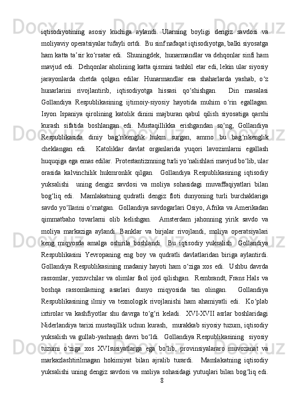 iqtisodiyotining   asosiy   kuchiga   aylandi.   Ularning   boyligi   dengiz   savdosi   va
moliyaviy operatsiyalar tufayli ortdi.  Bu sinf nafaqat iqtisodiyotga, balki siyosatga
ham katta ta sir ko rsatar edi.  Shuningdek,  hunarmandlar va dehqonlar sinfi hamʼ ʻ
mavjud edi.   Dehqonlar aholining katta qismini tashkil etar edi, lekin ular siyosiy
jarayonlarda   chetda   qolgan   edilar.   Hunarmandlar   esa   shaharlarda   yashab,   o z	
ʻ
hunarlarini   rivojlantirib,   iqtisodiyotga   hissasi   qo shishgan.     Din   masalasi	
ʻ
Gollandiya   Respublikasining   ijtimoiy-siyosiy   hayotida   muhim   o rin   egallagan.	
ʻ
Isyon   Ispaniya   qirolining   katolik   dinini   majburan   qabul   qilish   siyosatiga   qarshi
kurash   sifatida   boshlangan   edi.   Mustaqillikka   erishgandan   so ng,   Gollandiya
ʻ
Respublikasida   diniy   bag rikenglik   hukm   surgan,   ammo   bu   bag rikenglik	
ʻ ʻ
cheklangan   edi.     Katoliklar   davlat   organlarida   yuqori   lavozimlarni   egallash
huquqiga ega emas edilar.  Protestantizmning turli yo nalishlari mavjud bo lib, ular	
ʻ ʻ
orasida   kalvinchilik   hukmronlik   qilgan.     Gollandiya   Respublikasining   iqtisodiy
yuksalishi     uning   dengiz   savdosi   va   moliya   sohasidagi   muvaffaqiyatlari   bilan
bog liq   edi.     Mamlakatning   qudratli   dengiz   floti   dunyoning   turli   burchaklariga	
ʻ
savdo yo llarini o rnatgan.   Gollandiya savdogarlari Osiyo, Afrika va Amerikadan	
ʻ ʻ
qimmatbaho   tovarlarni   olib   kelishgan.     Amsterdam   jahonning   yirik   savdo   va
moliya   markaziga   aylandi.   Banklar   va   birjalar   rivojlandi,   moliya   operatsiyalari
keng   miqyosda   amalga   oshirila   boshlandi.     Bu   iqtisodiy   yuksalish     Gollandiya
Respublikasini   Yevropaning   eng   boy   va   qudratli   davlatlaridan   biriga   aylantirdi.
Gollandiya   Respublikasining   madaniy   hayoti   ham   o ziga   xos   edi.     Ushbu   davrda	
ʻ
rassomlar,   yozuvchilar   va   olimlar   faol   ijod  qilishgan.     Rembrandt,  Frans   Hals   va
boshqa   rassomlarning   asarlari   dunyo   miqyosida   tan   olingan.     Gollandiya
Respublikasining   ilmiy   va   texnologik   rivojlanishi   ham   ahamiyatli   edi.     Ko plab	
ʻ
ixtirolar   va   kashfiyotlar   shu   davrga   to g ri   keladi.     XVI-XVII   asrlar   boshlaridagi	
ʻ ʻ
Niderlandiya tarixi mustaqillik uchun kurash,   murakkab siyosiy tuzum, iqtisodiy
yuksalish   va   gullab-yashnash   davri   bo ldi.    Gollandiya   Respublikasining     siyosiy
ʻ
tuzumi   o ziga   xos   XVIsusiyatlarga   ega   bo lib,   provinsiyalararo   muvozanat   va	
ʻ ʻ
markazlashtirilmagan   hokimiyat   bilan   ajralib   turardi.     Mamlakatning   iqtisodiy
yuksalishi  uning dengiz savdosi  va moliya sohasidagi  yutuqlari  bilan bog liq edi.	
ʻ
8 