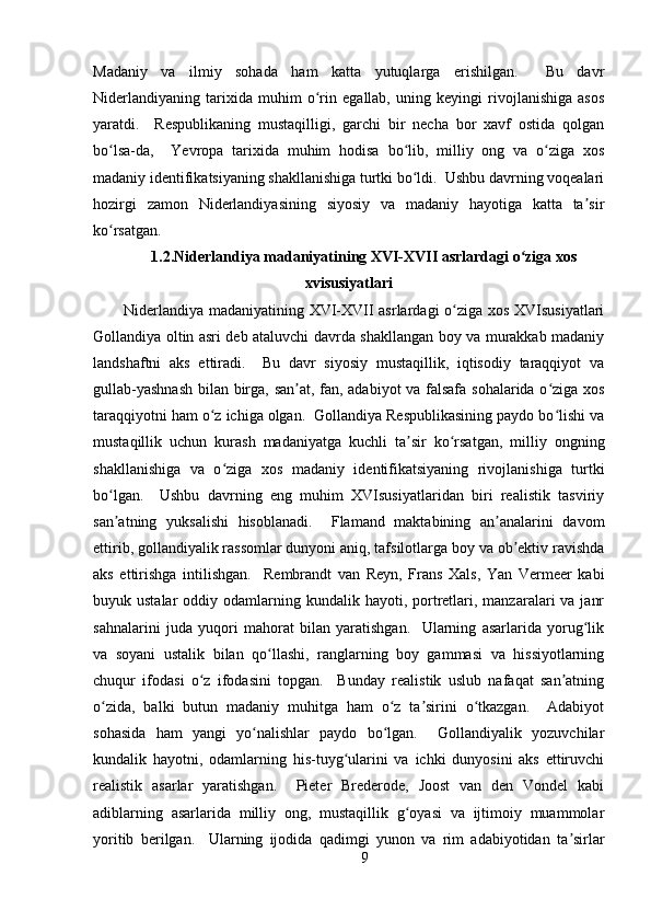 Madaniy   va   ilmiy   sohada   ham   katta   yutuqlarga   erishilgan.     Bu   davr
Niderlandiyaning   tarixida   muhim   o rin   egallab,   uning   keyingi   rivojlanishiga   asosʻ
yaratdi.     Respublikaning   mustaqilligi,   garchi   bir   necha   bor   xavf   ostida   qolgan
bo lsa-da,     Yevropa   tarixida   muhim   hodisa   bo lib,   milliy   ong   va   o ziga   xos	
ʻ ʻ ʻ
madaniy identifikatsiyaning shakllanishiga turtki bo ldi.  Ushbu davrning voqealari	
ʻ
hozirgi   zamon   Niderlandiyasining   siyosiy   va   madaniy   hayotiga   katta   ta sir	
ʼ
ko rsatgan.	
ʻ
1.2.Niderlandiya madaniyatining XVI-XVII asrlardagi o ziga xos	
ʻ
xvisusiyatlar i
Niderlandiya madaniyatining XVI-XVII asrlardagi o ziga xos XVIsusiyatlari	
ʻ
Gollandiya oltin asri deb ataluvchi davrda shakllangan boy va murakkab madaniy
landshaftni   aks   ettiradi.     Bu   davr   siyosiy   mustaqillik,   iqtisodiy   taraqqiyot   va
gullab-yashnash  bilan birga, san at, fan, adabiyot va falsafa sohalarida o ziga xos	
ʼ ʻ
taraqqiyotni ham o z ichiga olgan.  Gollandiya Respublikasining paydo bo lishi va	
ʻ ʻ
mustaqillik   uchun   kurash   madaniyatga   kuchli   ta sir   ko rsatgan,   milliy   ongning	
ʼ ʻ
shakllanishiga   va   o ziga   xos   madaniy   identifikatsiyaning   rivojlanishiga   turtki	
ʻ
bo lgan.     Ushbu   davrning   eng   muhim   XVIsusiyatlaridan   biri   realistik   tasviriy	
ʻ
san atning   yuksalishi   hisoblanadi.     Flamand   maktabining   an analarini   davom
ʼ ʼ
ettirib, gollandiyalik rassomlar dunyoni aniq, tafsilotlarga boy va ob ektiv ravishda	
ʼ
aks   ettirishga   intilishgan.     Rembrandt   van   Reyn,   Frans   Xals,   Yan   Vermeer   kabi
buyuk ustalar  oddiy odamlarning  kundalik hayoti,  portretlari,  manzaralari  va  janr
sahnalarini   juda   yuqori   mahorat   bilan   yaratishgan.     Ularning   asarlarida   yorug lik	
ʻ
va   soyani   ustalik   bilan   qo llashi,   ranglarning   boy   gammasi   va   hissiyotlarning	
ʻ
chuqur   ifodasi   o z   ifodasini   topgan.     Bunday   realistik   uslub   nafaqat   san atning	
ʻ ʼ
o zida,   balki   butun   madaniy   muhitga   ham   o z   ta sirini   o tkazgan.     Adabiyot	
ʻ ʻ ʼ ʻ
sohasida   ham   yangi   yo nalishlar   paydo   bo lgan.     Gollandiyalik   yozuvchilar	
ʻ ʻ
kundalik   hayotni,   odamlarning   his-tuyg ularini   va   ichki   dunyosini   aks   ettiruvchi	
ʻ
realistik   asarlar   yaratishgan.     Pieter   Brederode,   Joost   van   den   Vondel   kabi
adiblarning   asarlarida   milliy   ong,   mustaqillik   g oyasi   va   ijtimoiy   muammolar	
ʻ
yoritib   berilgan.     Ularning   ijodida   qadimgi   yunon   va   rim   adabiyotidan   ta sirlar	
ʼ
9 