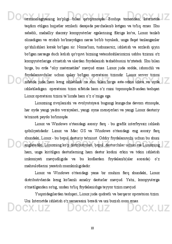 terminologiyaning   ko'pligi   bilan   qo'rqitmoqda.   Boshqa   tomondan,   Internetda
taqdim   etilgan   hujjatlar   sezilarli   darajada   parchalanib   ketgan   va   to'liq   emas.   Shu
sababli,   mahalliy   shaxsiy   kompyuterlar   egalarin ing   fikriga   ko'ra,   Linux   tanlab
olinadigan   va   erishib   bo'lmaydigan   narsa   bo'lib   tuyuladi,   unga   faqat   tanlanganlar
qo'shilishlari   kerak   bo'lgan   sir.   Noma'lum,   tushunarsiz,   ishlatish   va   sozlash   qiyin
bo'lgan narsaga duch kelish qo'rquvi bizning vatandoshlarimizni ushbu tizimni o'z
kompyuterlariga o'rnatish va ulardan foydalanish tashabbusini to'xtatadi. Shu bilan
birga,   bu   erda   "oliy   matematika"   mavjud   emas.   Linux   juda   sodda,   ishonchli   va
foydalanuvchilar   uchun   qulay   bo'lgan   operatsion   tizimdir.   Linux   server   tizimi
sifatida   juda   ham   keng   ishlatiladi   va   shu   bilan   birga   asta-sekin   idora   va   uyda
ishlatiladigan     operatsion   tizim   sifatida   ham   o’z   rnini   topmoqda.Bundan   tashqari
Linux operatsion tizimi ta’limda ham o’z o’rniga ega.
Linuxning rivojlanishi  va evolyutsiyasi  bugungi  kungacha davom etmoqda,
har oyda yangi yadro versiyalari, yangi  oyna menejerlari va yangi Linux dasturiy
ta'minoti paydo bo'lmoqda.
Linux   va   Windows   o'rtasidagi   asosiy   farq   -   bu   grafik   interfeyssiz   ishlash
qobiliyatidadir.   Linux   va   Mac   OS   va   Windows   o'rtasidagi   eng   asosiy   farq
shundaki, Linux - bu bepul dasturiy ta'minot. Oddiy foydalanuvchi uchun bu shuni
anglatadiki, Linuxning ko'p distributivlari  bepul, dasturchilar uchun esa Linuxning
ham,   unga   kiritilgan   dasturlarning   ham   dastur   kodini   erkin   va   tekin   ishlatish
imkoniyati   mavjudligida   va   bu   kodlardan   foydalanib(ular   asosida)   o’z
mahsulotlarini yaratish mumkinligidadir.
Linux   va   Windows   o'rtasidagi   yana   bir   muhim   farq   shundaki,   Linux
distributivlarida   keng   ko'lamli   amaliy   dasturlar   mavjud.   Ya'ni,   kompyuterga
o'rnatilgandan so'ng, undan to'liq foydalanishga tayyor tizim mavjud.
Yuqoridagilardan tashqari, Linux juda qudratli va barqaror operatsion tizim.
Uni Internetda ishlatish o'z samarasini beradi va uni buzish oson emas.
10
