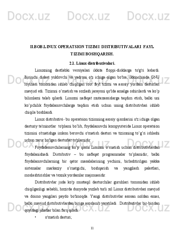 II.BOB. LINUX OPERATSION TIZIMI  DISTRIBUTIVALARI  FAYL
TIZIMI BOSHQARISH.
2.1. Linux distributivalari.
Linuxning   dastlabki   versiyalari   ikkita   floppi-disklarga   to'g'ri   kelardi.
Birinchi   disket   yuklovchi   va   yadroni   o'z   ichiga   olgan   bo'lsa,   ikkinchisida   GNU
loyihasi   tomonidan   ishlab   chiqilgan   root   fayl   tizimi   va   asosiy   yordam   dasturlari
mavjud edi. Tizimni o’rnatish va sozlash jarayoni qo'lda amalga oshirilardi va ko’p
bilimlarni   talab   qilardi.   Linuxni   nafaqat   mutaxassislarga   taqdim   etish,   balki   uni
ko’pchilik   foydalanuvchilarga   taqdim   etish   uchun   uning   distributivlari   ishlab
chiqila boshlandi.
Linux distributivi- bu operatsion tizimning asosiy qismlarini o'z ichiga olgan
dasturiy ta'minotlar  to'plami bo’lib, foydalanuvchi kompyuterida Linux operatsion
tizimini   o'rnatishga   imkon   beruvchi   o'rnatish   dasturi   va   tizimning   to’g’ri   ishlashi
uchun zarur bo'lgan dasturlar to'plamidir.
Foydalanuvchilarning   ko’p   qismi   Linuxni   o’rnatish   uchun   distributivlardan
foydalanishadi.   Distributiv   –   bu   nafaqat   programmalar   to’plamidir,   balki
foydalanuvchilarning   bir   qator   masalalarining   yechimi,   birlashtirilgan   yakka
sistemalar   markaziy   o’rnatgichi,   boshqarish   va   yangilash   paketlari,
moslashtirishlar va texnik yordamlar majmuasidir.
Distributivlar   juda   ko'p   mustaqil   dasturchilar   guruhlari   tomonidan   ishlab
chiqilganligi sababli, hozirda dunyoda yuzlab turli xil Linux distributivlari mavjud
va   doimo   yangilari   paydo   bo'lmoqda.   Yangi   distributivlar   asosan   noldan   emas,
balki mavjud distributivlardan biriga asoslanib yaratiladi . Distributivlar bir-biridan
quyidagi jihatlar bilan farq qiladi:
• o'rnatish dasturi;
11