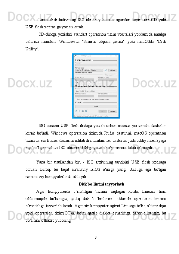 Linux   distributivining   ISO-obrazi   yuklab   olingandan   keyin,   uni   CD   yoki
USB flesh xotirasiga yozish kerak.
CD-diskga yozishni standart operatsion tizim vositalari yordamida amalga
oshirish   mumkin:   Windowsda   "Запись   образа   диска"   yoki   macOSda   "Disk
Utility". 
ISO obrazni  USB flesh-diskiga  yozish uchun maxsus  yordamchi  dasturlar
kerak   bo'ladi.   Windows   operatsion   tizimida   Rufus   dasturini,   macOS   operatsion
tizimida esa Etcher dasturini ishlatish mumkin. Bu dasturlar juda oddiy interfeysga
ega bo’lgani uchun ISO obrazni USBga yozish ko’p mehnat talab qilmaydi.
Yana   bir   usullaridan   biri   -   ISO   arxivining   tarkibini   USB   flesh   xotiraga
ochish.   Biroq,   bu   faqat   an'anaviy   BIOS   o'rniga   yangi   UEFIga   ega   bo'lgan
zamonaviy kompyuterlarda ishlaydi.
Disk bo'limini tayyorlash
Agar   kompyuterda   o’rnatilgan   tizimni   saqlagan   xolda,   Linuxni   ham
ishlatmoqchi   bo'lsangiz,   qattiq   disk   bo’limlarini     ikkinchi   operatsion   tizimni
o’rnatishga tayyorlsh kerak. Agar siz kompyuteringizni Linuxga to'liq o’tkazishga
yoki   operatsion   tizim(OT)ni   bo'sh   qattiq   diskka   o'rnatishga   qaror   qilsangiz,   bu
bo’limni o'tkazib yuboring.
14