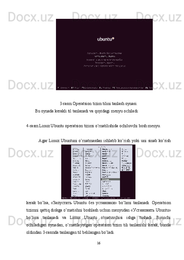3-rasm.Operatsion tizim tilini tanlash oynasi.
Bu oynada kerakli til tanlanadi va quyidagi menyu ochiladi:
4-rasm.Linux Ubuntu operatsion tizimi o’rnatilishida ochiluvchi bosh menyu.
  Agar  Linux Ubuntuni  o’rnatmasdan  ishlatib ko’rish  yoki  uni  sinab ko’rish
kerak   bo’lsa,   « Запустить   Ubuntu   без   установки »   bo’limi   tanlanadi.   Operatsion
tizimni qattiq diskga o’rnatishni boshlash uchun menyudan « Установить  Ubuntu»
bo’limi   tanlanadi   va   Linux   Ubuntu   o'rnatuvchisi   ishga   tushadi.   Birinchi
ochiladigan  oynadan,  o’rnatilayotgan   operatsion   tizim   tili  tanlanishi   kerak,  bunda
oldindan 3-rasmda tanlangan til belilangan bo’ladi. 
16