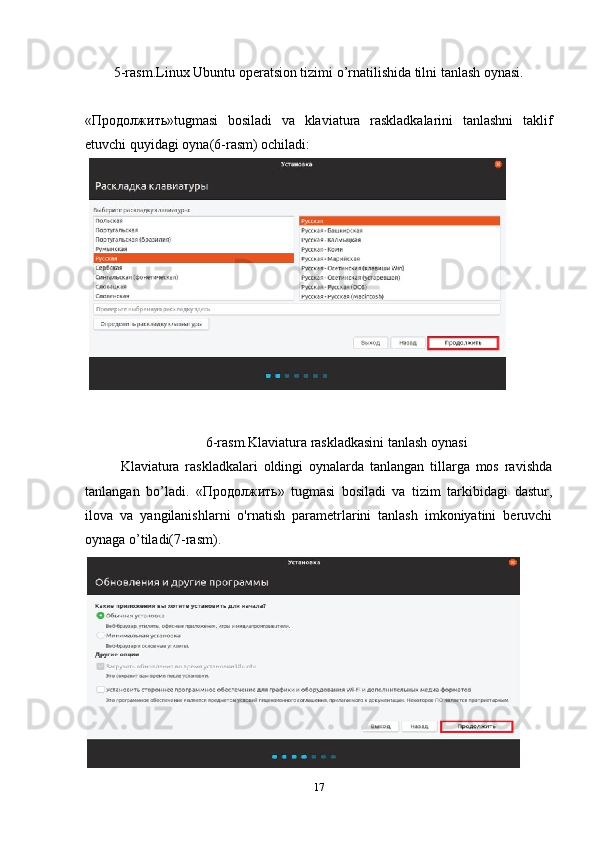 5-rasm.Linux Ubuntu operatsion tizimi o’rnatilishida tilni tanlash oynasi.
«Продолжить»tugmasi   bosiladi   va   klaviatura   raskladkalarini   tanlashni   taklif
etuvchi quyidagi oyna(6-rasm) ochiladi:
6-rasm.Klaviatura raskladkasini tanlash oynasi
Klaviatura   raskladkalari   oldingi   oynalarda   tanlangan   tillarga   mos   ravishda
tanlangan   bo’ladi.   «Продолжить»   tugmasi   bosiladi   va   tizim   tarkibidagi   dastur,
ilova   va   yangilanishlarni   o'rnatish   parametrlarini   tanlash   imkoniyatini   beruvchi
oynaga o’tiladi(7-rasm).
17