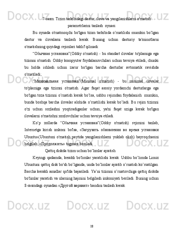 7-rasm.   Tizim tarkibidagi dastur, ilova va yangilanishlarni o'rnatish
parametrlarini tanlash  oynasi
Bu oynada  o'rnatmoqchi  bo'lgan  tizim  tarkibida o’rnatilishi  mumkin bo’lgan
dastur   va   ilovalarni   tanlash   kerak.   Buning   uchun   dasturiy   ta'minotlarni
o'rnatishning quyidagi rejimlari taklif qilinadi:
“Обычная установка”(Oddiy o'rnatish) - bu standart ilovalar to'plamiga ega
tizimni o'rnatish. Oddiy kompyuter foydalanuvchilari uchun tavsiya etiladi, chunki
bu   holda   ishlash   uchun   zarur   bo'lgan   barcha   dasturlar   avtomatik   ravishda
o'rnatiladi;
“Минимальная   установка”(Minimal   o'rnatish)   -   bu   minimal   ilovalar
to'plamiga   ega   tizimni   o'rnatish.   Agar   faqat   asosiy   yordamchi   dasturlarga   ega
bo'lgan toza tizimni o’rnatish kerak bo’lsa, ushbu rejimdan foydalanish   mumkin,
bunda   boshqa   barcha   ilovalar   alohida   o’rnatilishi   kerak   bo’ladi.   Bu   rejim   tizimni
o'zi   uchun   sozlashni   yoqtiradiganlar   uchun,   ya'ni   faqat   uziga   kerak   bo'lgan
ilovalarni o'rnatishni xoxlovchilar uchun tavsiya etiladi.
Ko’p   xollarda   “Обычная   установка”(Oddiy   o'rnatish)   rejimini   tanlab,
Internetga   kirish   imkoni   bo'lsa,   «Загрузить   обновления   во   время   установки
Ubuntu»(Ubuntuni   o'rnatish   paytida   yangilanishlarni   yuklab   olish)   bayroqchasini
belgilab, «Продолжить» tugmasi bosiladi.
Qattiq diskda tizim uchun bo’limlar ajratish
Keyingi   qadamda,  kerakli  bo'limlar   yaratilishi   kerak.   Ushbu  bo’limda  Linux
Ubuntuni qattiq disk bo'sh bo’lganda, unda bo’limlar ajratib o’rnatish ko’rsatilgan.
Barcha kerakli amallar qo'lda bajariladi. Ya’ni tizimni o’rnatuvchiga qattiq diskda
bo'limlar yaratish va ularning hajmini belgilash imkoniyati beriladi. Buning uchun
8-rasmdagi oynadan «Другой вариант» bandini tanlash kerak.
18 