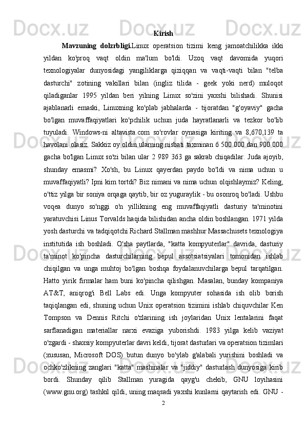 Kirish
Mavzuning   dolzrbligi. Linux   operatsion   tizimi   keng   jamoatchilikka   ikki
yildan   ko'proq   vaqt   oldin   ma'lum   bo'ldi.   Uzoq   vaqt   davomida   yuqori
texnologiyalar   dunyosidagi   yangiliklarga   qiziqqan   va   vaqti-vaqti   bilan   "telba
dasturchi"   zotining   vakillari   bilan   (ingliz   tilida   -   geek   yoki   nerd)   muloqot
qiladiganlar   1995   yildan   beri   yilning   Linux   so'zini   yaxshi   bilishadi.   Shunisi
ajablanarli   emaski,   Linuxning   ko'plab   jabhalarda   -   tijoratdan   "g'oyaviy"   gacha
bo'lgan   muvaffaqiyatlari   ko'pchilik   uchun   juda   hayratlanarli   va   tezkor   bo'lib
tuyuladi.   Windows-ni   altavista.com   so'rovlar   oynasiga   kiriting   va   8,670,139   ta
havolani olasiz. Sakkiz oy oldin ularning nisbati taxminan 6 500 000 dan 900 000
gacha bo'lgan  Linux so'zi  bilan ular  2 989 363 ga sakrab chiqadilar. Juda  ajoyib,
shunday   emasmi?   Xo'sh,   bu   Linux   qayerdan   paydo   bo'ldi   va   nima   uchun   u
muvaffaqiyatli? Ipni kim tortdi? Biz nimani va nima uchun olqishlaymiz? Keling,
o'ttiz yilga bir soniya orqaga qaytib, bir oz yuguraylik - bu osonroq bo'ladi. Ushbu
voqea   dunyo   so'nggi   o'n   yillikning   eng   muvaffaqiyatli   dasturiy   ta'minotini
yaratuvchisi Linus Torvalds haqida bilishidan ancha oldin boshlangan. 1971 yilda
yosh dasturchi va tadqiqotchi Richard Stallman mashhur Massachusets texnologiya
institutida   ish   boshladi.   O'sha   paytlarda,   "katta   kompyuterlar"   davrida,   dasturiy
ta'minot   ko'pincha   dasturchilarning   bepul   assotsiatsiyalari   tomonidan   ishlab
chiqilgan   va   unga   muhtoj   bo'lgan   boshqa   foydalanuvchilarga   bepul   tarqatilgan.
Hatto   yirik   firmalar   ham   buni   ko'pincha   qilishgan.   Masalan,   bunday   kompaniya
AT&T,   aniqrog'i   Bell   Labs   edi.   Unga   kompyuter   sohasida   ish   olib   borish
taqiqlangan   edi,   shuning   uchun   Unix   operatsion   tizimini   ishlab   chiquvchilar   Ken
Tompson   va   Dennis   Ritchi   o'zlarining   ish   joylaridan   Unix   lentalarini   faqat
sarflanadigan   materiallar   narxi   evaziga   yuborishdi.   1983   yilga   kelib   vaziyat
o'zgardi - shaxsiy kompyuterlar davri keldi, tijorat dasturlari va operatsion tizimlari
(xususan,   Microsoft   DOS)   butun   dunyo   bo'ylab   g'alabali   yurishini   boshladi   va
ochko'zlikning   zanglari   "katta"   mashinalar   va   "jiddiy"   dasturlash   dunyosiga   kirib
bordi.   Shunday   qilib   Stallman   yuragida   qayg'u   chekib,   GNU   loyihasini
(www.gnu.org) tashkil qildi, uning maqsadi yaxshi kunlarni qaytarish edi. GNU -
2