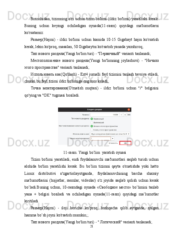 Birinchidan, tizimning o'zi uchun tizim bo'limi (ildiz bo'limi) yaratilishi kerak.
Buning   uchun   keyingi   ochiladigan   oynada(11-rasm)   quyidagi   ma'lumotlarni
ko'rsatamiz:
Размер(Hajmi)   -   ildiz   bo'limi   uchun   kamida   10-15   Gigabayt   hajm   ko'rsatish
kerak, lekin ko'proq, masalan, 50 Gigabaytni ko'rsatish yanada yaxshiroq;
Тип нового раздела(Yangi bo'lim turi) - "Первичный" varianti tanlanadi;
Местоположение   нового   раздела (Yangi   bo'limning   joylashuvi)   -   " Начало
этого   пространства " varianti tanlanadi;
Использовать ка(Qo'llash) - Ext4 jurnalli fayl tizimini tanlash tavsiya etiladi,
chunki bu fayl tizimi ildiz bo'limiga eng mos keladi; 
Точка   монтирования(O'rnatish   nuqtasi)   -   ildiz   bo'limi   uchun   "/"   belgisini
qo'ying va "OK" tugmasi bosiladi.
11-rasm. Yangi bo’lim  yaratish oynasi
Tizim   bo'limi   yaratiladi,  endi   foydalanuvchi   ma'lumotlari   saqlab   turish   uchun
alohida   bo'lim   yaratilishi   kerak.   Bu   bo’lim   tizimni   qayta   o'rnatishda   yoki   hatto
Linux   distributivi   o'zgartirilayotganda,   foydalanuvchining   barcha   shaxsiy
ma'lumotlarini   (hujjatlar,   rasmlar,   videolar)   o'z   joyida   saqlab   qolish   uchun   kerak
bo’ladi.Buning   uchun,   10-rasmdagi   oynada   «Свободное   место»   bo’limini   tanlab
yana   +   belgisi   bosiladi   va   ochiladigan   oynada(11-rasm)   quyidagi   ma’lumotlar
kiritiladi.
Размер(Hajmi)   -   iloji   boricha   ko’proq,   boshqacha   qilib   aytganda,   qolgan
hamma bo’sh joyni ko'rsatish mumkin;;
Тип нового раздела(Yangi bo'lim turi) - "   Логический" varianti tanlanadi;
21