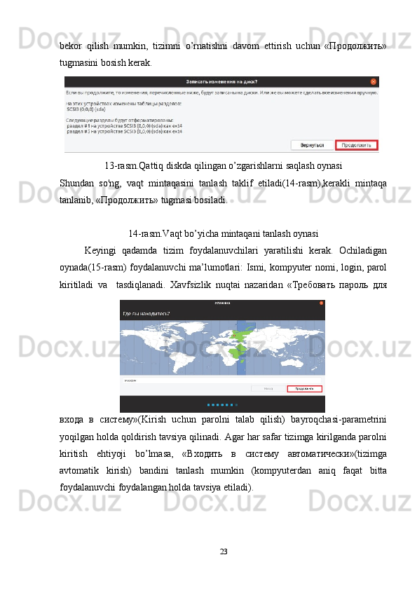 bekor   qilish   mumkin,   tizimni   o’rnatishni   davom   ettirish   uchun   «Продолжить»
tugmasini bosish kerak.
13-rasm.Qattiq diskda qilingan o’zgarishlarni saqlash oynasi
Shundan   so'ng,   vaqt   mintaqasini   tanlash   taklif   etiladi(14-rasm),kerakli   mintaqa
tanlanib, «Продолжить» tugmasi bosiladi.
14-rasm.Vaqt bo’yicha mintaqani tanlash oynasi
Keyingi   qadamda   tizim   foydalanuvchilari   yaratilishi   kerak.   Ochiladigan
oynada(15-rasm) foydalanuvchi ma’lumotlari: Ismi, kompyuter nomi, login, parol
kiritiladi   va     tasdiqlanadi.   Xavfsizlik   nuqtai   nazaridan   «Требовать   пароль   для
входа   в   систему»(Kirish   uchun   parolni   talab   qilish)   bayroqchasi-parametrini
yoqilgan holda qoldirish tavsiya qilinadi. Agar har safar tizimga kirilganda parolni
kiritish   ehtiyoji   bo’lmasa,   «Входить   в   систему   автоматически»(tizimga
avtomatik   kirish)   bandini   tanlash   mumkin   (kompyuterdan   aniq   faqat   bitta
foydalanuvchi foydalangan holda tavsiya etiladi).
23
