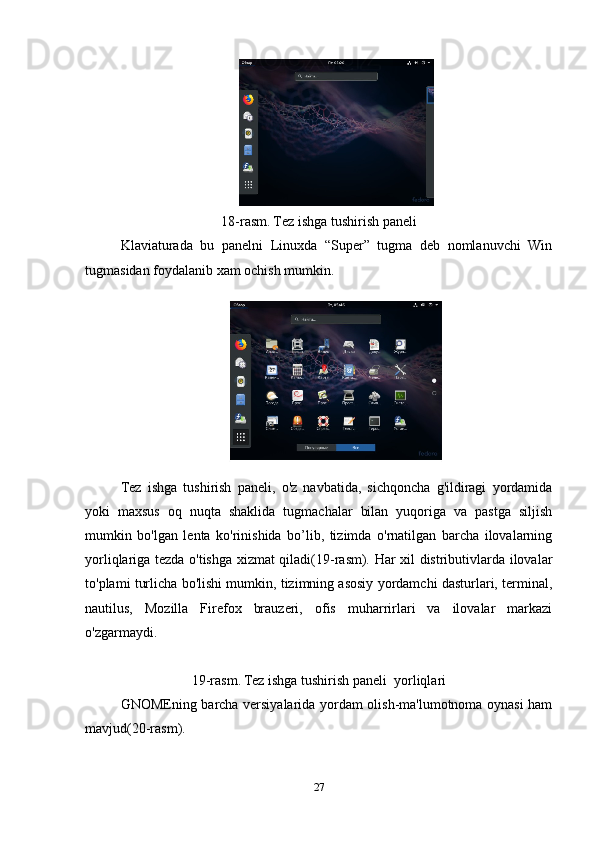 18-rasm.   Tez ishga tushirish paneli
Klaviaturada   bu   panelni   Linuxda   “Super”   tugma   deb   nomlanuvchi   Win
tugmasidan foydalanib xam ochish mumkin.
Tez   ishga   tushirish   paneli,   o'z   navbatida,   sichqoncha   g'ildiragi   yordamida
yoki   maxsus   oq   nuqta   shaklida   tugmachalar   bilan   yuqoriga   va   pastga   siljish
mumkin   bo'lgan   lenta   ko'rinishida   bo’lib,   tizimda   o'rnatilgan   barcha   ilovalarning
yorliqlariga tezda o'tishga xizmat qiladi(19-rasm). Har xil distributivlarda ilovalar
to'plami turlicha bo'lishi mumkin, tizimning asosiy yordamchi dasturlari, terminal,
nautilus,   Mozilla   Firefox   brauzeri,   ofis   muharrirlari   va   ilovalar   markazi
o'zgarmaydi. 
19-rasm.   Tez ishga tushirish paneli  yorliqlari
GNOMEning barcha versiyalarida yordam olish-ma'lumotnoma oynasi ham
mavjud(20-rasm).
27 