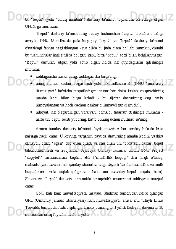 bu   "bepul"   (yoki   "ochiq   manbali")   dasturiy   ta'minot   to'plamini   o'z   ichiga   olgan
UNIX-ga mos tizim.
"Bepul"   dasturiy   ta'minotning   asosiy   tushunchasi   haqida   to'xtalib   o'tishga
arziydi.   GNU   Manifestida   juda   ko'p   joy   "bepul"   va   "bepul"   dasturiy   ta'minot
o'rtasidagi farqga bag'ishlangan - rus tilida bu juda qisqa bo'lishi mumkin, chunki
bu tushunchalar ingliz tilida bo'lgani kabi, bitta "bepul" so'zi bilan belgilanmagan.
"Bepul"   dasturini   olgan   yoki   sotib   olgan   holda   siz   quyidagilarni   qilishingiz
mumkin:
 xohlagancha nusxa oling, xohlagancha tarqating;
 uning   manba   kodini   o'zgartirish   yoki   takomillashtirish   (GNU   "ommaviy
litsenziyasi"   bo'yicha   tarqatiladigan   dastur   har   doim   ishlab   chiquvchining
manba   kodi   bilan   birga   keladi   -   bu   tijorat   dasturining   eng   qat'iy
himoyalangan va hech qachon oshkor qilinmaydigan qismidir);
 nihoyat,   siz   o'zgartirilgan   versiyani   bemalol   tasarruf   etishingiz   mumkin   -
hatto uni bepul berib yuboring, hatto buning uchun milliard so'rang.
Ammo   bunday   dasturiy   ta'minot   foydalanuvchisi   har   qanday   holatda   bitta
narsaga   haqli   emas.   U  keyingi   tarqatish   paytida   dasturning   manba  kodini   yashira
olmaydi,   o'zini   "egasi"   deb   e'lon   qiladi   va   shu   bilan   uni   to'xtatadi,   dastur,   bepul
takomillashtirish   va   rivojlanish.   Ayniqsa,   bunday   dasturlar   uchun   GNU   Project
"copyleft"   tushunchasini   taqdim   etdi   ("mualliflik   huquqi"   dan   farqli   o'laroq,
mahsulot yaratuvchisi har qanday sharoitda unga deyarli barcha mualliflik va mulk
huquqlarini   o'zida   saqlab   qolganda   -   hatto   uni   butunlay   bepul   tarqatsa   ham).
Shubhasiz,   "bepul"   dasturiy   ta'minotda   qaroqchilik   muammosi   oddiygina   mavjud
emas.
GNU   hali   ham   muvaffaqiyatli   mavjud.   Stallman   tomonidan   ixtiro   qilingan
GPL   (Umumiy   jamoat   litsenziyasi)   ham   muvaffaqiyatli   emas,   shu   tufayli   Linus
Torvalds tomonidan ixtiro qilingan Linux o'zining to'rt yillik faoliyati davomida 20
milliondan ortiq foydalanuvchini yutdi.
3