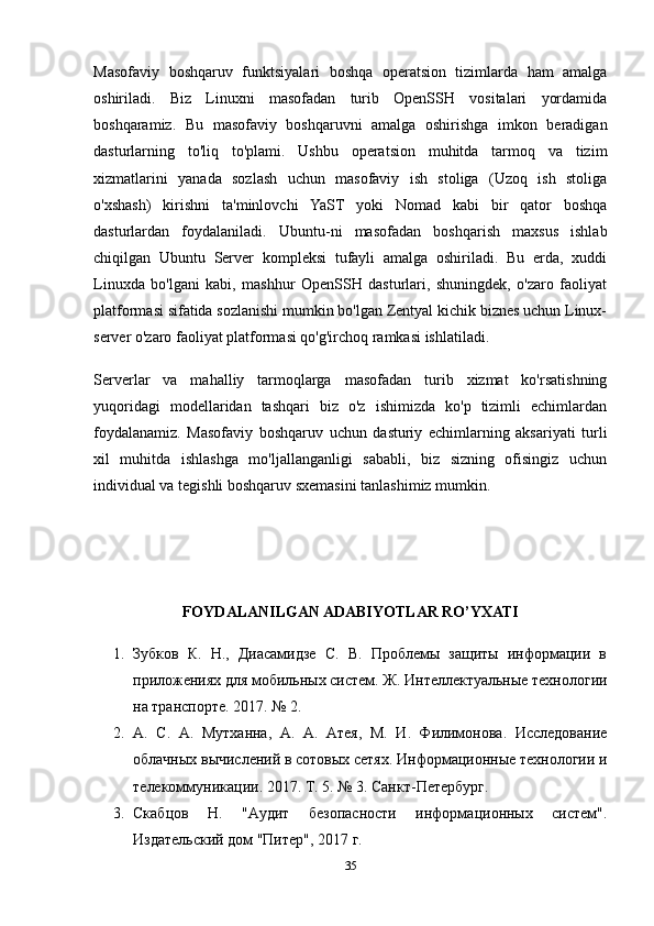 Masofaviy   boshqaruv   funktsiyalari   boshqa   operatsion   tizimlarda   ham   amalga
oshiriladi.   Biz   Linuxni   masofadan   turib   OpenSSH   vositalari   yordamida
boshqaramiz.   Bu   masofaviy   boshqaruvni   amalga   oshirishga   imkon   beradigan
dasturlarning   to'liq   to'plami.   Ushbu   operatsion   muhitda   tarmoq   va   tizim
xizmatlarini   yanada   sozlash   uchun   masofaviy   ish   stoliga   (Uzoq   ish   stoliga
o'xshash)   kirishni   ta'minlovchi   YaST   yoki   Nomad   kabi   bir   qator   boshqa
dasturlardan   foydalaniladi.   Ubuntu-ni   masofadan   boshqarish   maxsus   ishlab
chiqilgan   Ubuntu   Server   kompleksi   tufayli   amalga   oshiriladi.   Bu   erda,   xuddi
Linuxda   bo'lgani   kabi,   mashhur   OpenSSH   dasturlari,   shuningdek,   o'zaro   faoliyat
platformasi sifatida sozlanishi mumkin bo'lgan Zentyal kichik biznes uchun Linux-
server o'zaro faoliyat platformasi qo'g'irchoq ramkasi ishlatiladi.
Serverlar   va   mahalliy   tarmoqlarga   masofadan   turib   xizmat   ko'rsatishning
yuqoridagi   modellaridan   tashqari   biz   o'z   ishimizda   ko'p   tizimli   echimlardan
foydalanamiz.   Masofaviy   boshqaruv   uchun   dasturiy   echimlarning   aksariyati   turli
xil   muhitda   ishlashga   mo'ljallanganligi   sababli,   biz   sizning   ofisingiz   uchun
individual va tegishli boshqaruv sxemasini tanlashimiz mumkin.
FOYDALANILGAN ADABIYOTLAR RO’YXATI
1. Зубков   К.   Н.,   Диасамидзе   С.   В.   Проблемы   защиты   информации   в
приложениях для мобильных систем. Ж. Интеллектуальные технологии
на транспорте. 2017. № 2.
2. А.   С.   А.   Мутханна,   А.   А.   Атея,   М.   И.   Филимонова.   Исследование
облачных вычислений в сотовых сетях. Информационные технологии и
телекоммуникации. 2017. Т. 5. № 3. Санкт-Петербург.
3. Скабцов   Н.   "Аудит   безопасности   информационных   систем".
Издательский дом "Питер", 2017 г.
35